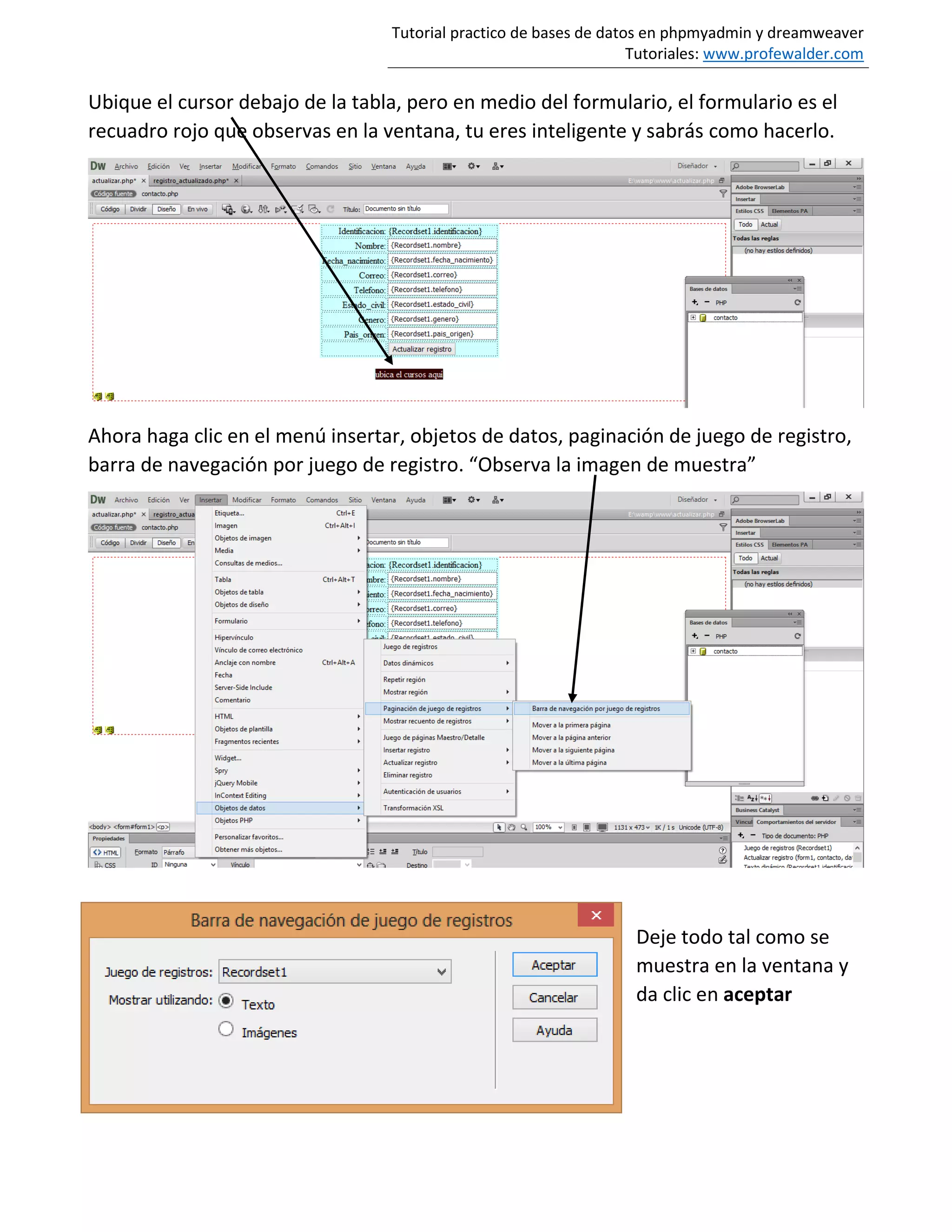 Tutorial practico de bases de datos en phpmyadmin y dreamweaver
Tutoriales: www.profewalder.com
Ubique el cursor debajo de la tabla, pero en medio del formulario, el formulario es el
recuadro rojo que observas en la ventana, tu eres inteligente y sabrás como hacerlo.
Ahora haga clic en el menú insertar, objetos de datos, paginación de juego de registro,
barra de navegación por juego de registro. “Observa la imagen de muestra”
Deje todo tal como se
muestra en la ventana y
da clic en aceptar
 