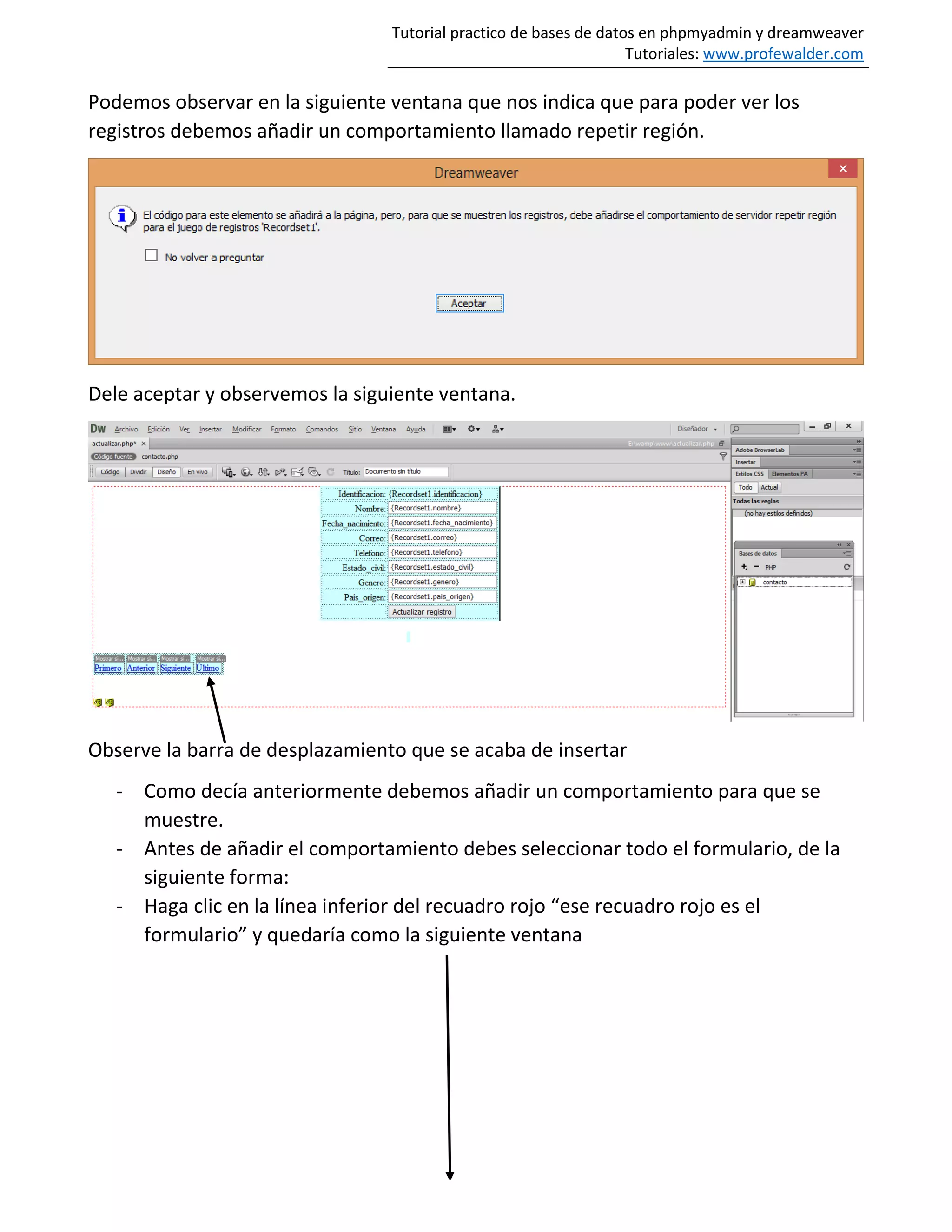 Tutorial practico de bases de datos en phpmyadmin y dreamweaver
Tutoriales: www.profewalder.com
Podemos observar en la siguiente ventana que nos indica que para poder ver los
registros debemos añadir un comportamiento llamado repetir región.
Dele aceptar y observemos la siguiente ventana.
Observe la barra de desplazamiento que se acaba de insertar
- Como decía anteriormente debemos añadir un comportamiento para que se
muestre.
- Antes de añadir el comportamiento debes seleccionar todo el formulario, de la
siguiente forma:
- Haga clic en la línea inferior del recuadro rojo “ese recuadro rojo es el
formulario” y quedaría como la siguiente ventana
 