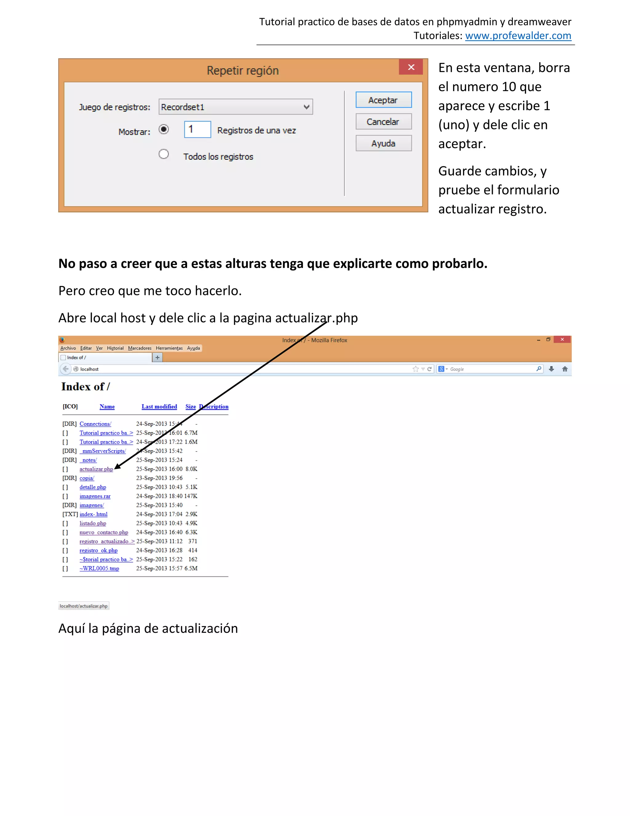 Tutorial practico de bases de datos en phpmyadmin y dreamweaver
Tutoriales: www.profewalder.com
En esta ventana, borra
el numero 10 que
aparece y escribe 1
(uno) y dele clic en
aceptar.
Guarde cambios, y
pruebe el formulario
actualizar registro.
No paso a creer que a estas alturas tenga que explicarte como probarlo.
Pero creo que me toco hacerlo.
Abre local host y dele clic a la pagina actualizar.php
Aquí la página de actualización
 