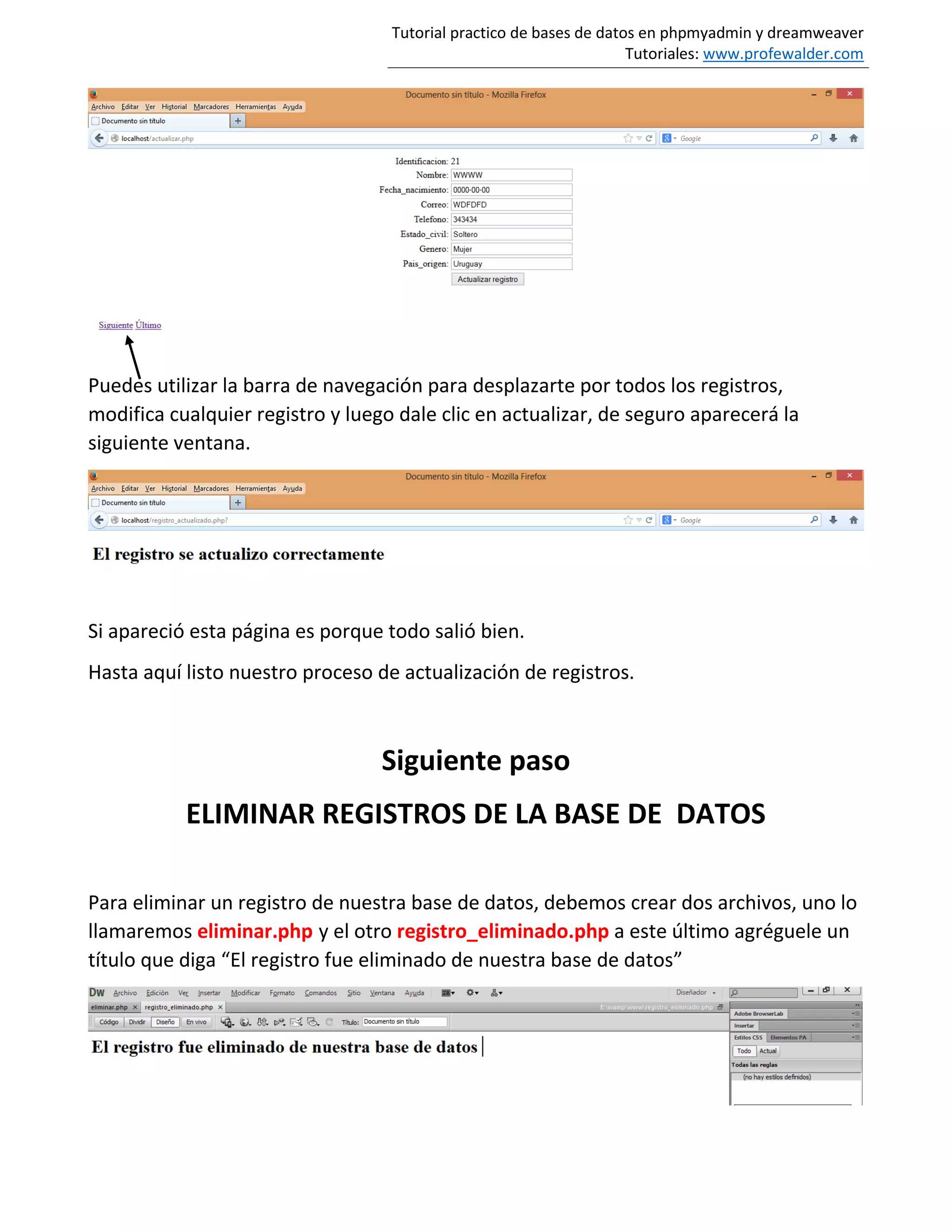 Tutorial practico de bases de datos en phpmyadmin y dreamweaver
Tutoriales: www.profewalder.com
Puedes utilizar la barra de navegación para desplazarte por todos los registros,
modifica cualquier registro y luego dale clic en actualizar, de seguro aparecerá la
siguiente ventana.
Si apareció esta página es porque todo salió bien.
Hasta aquí listo nuestro proceso de actualización de registros.
Siguiente paso
ELIMINAR REGISTROS DE LA BASE DE DATOS
Para eliminar un registro de nuestra base de datos, debemos crear dos archivos, uno lo
llamaremos eliminar.php y el otro registro_eliminado.php a este último agréguele un
título que diga “El registro fue eliminado de nuestra base de datos”
 