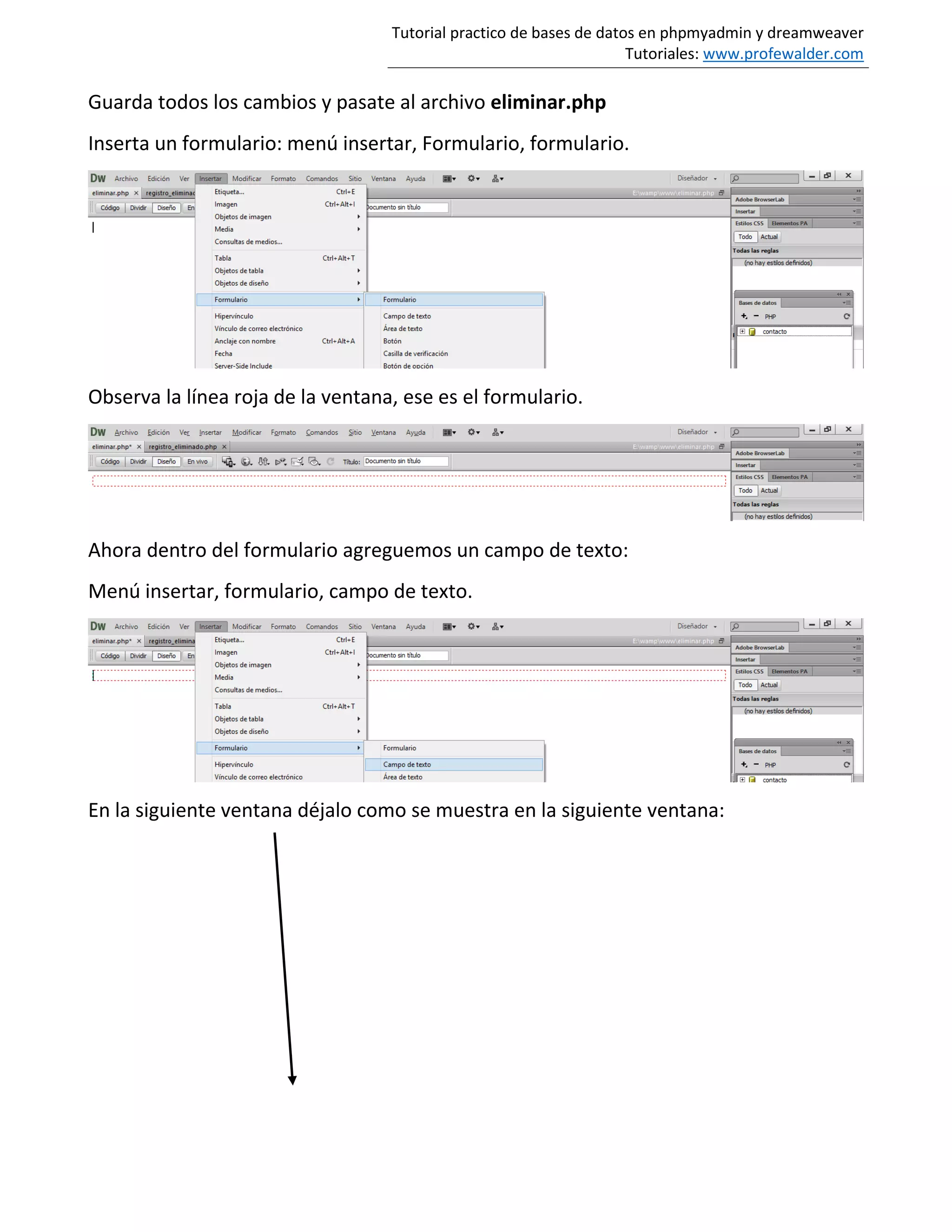 Tutorial practico de bases de datos en phpmyadmin y dreamweaver
Tutoriales: www.profewalder.com
Guarda todos los cambios y pasate al archivo eliminar.php
Inserta un formulario: menú insertar, Formulario, formulario.
Observa la línea roja de la ventana, ese es el formulario.
Ahora dentro del formulario agreguemos un campo de texto:
Menú insertar, formulario, campo de texto.
En la siguiente ventana déjalo como se muestra en la siguiente ventana:
 