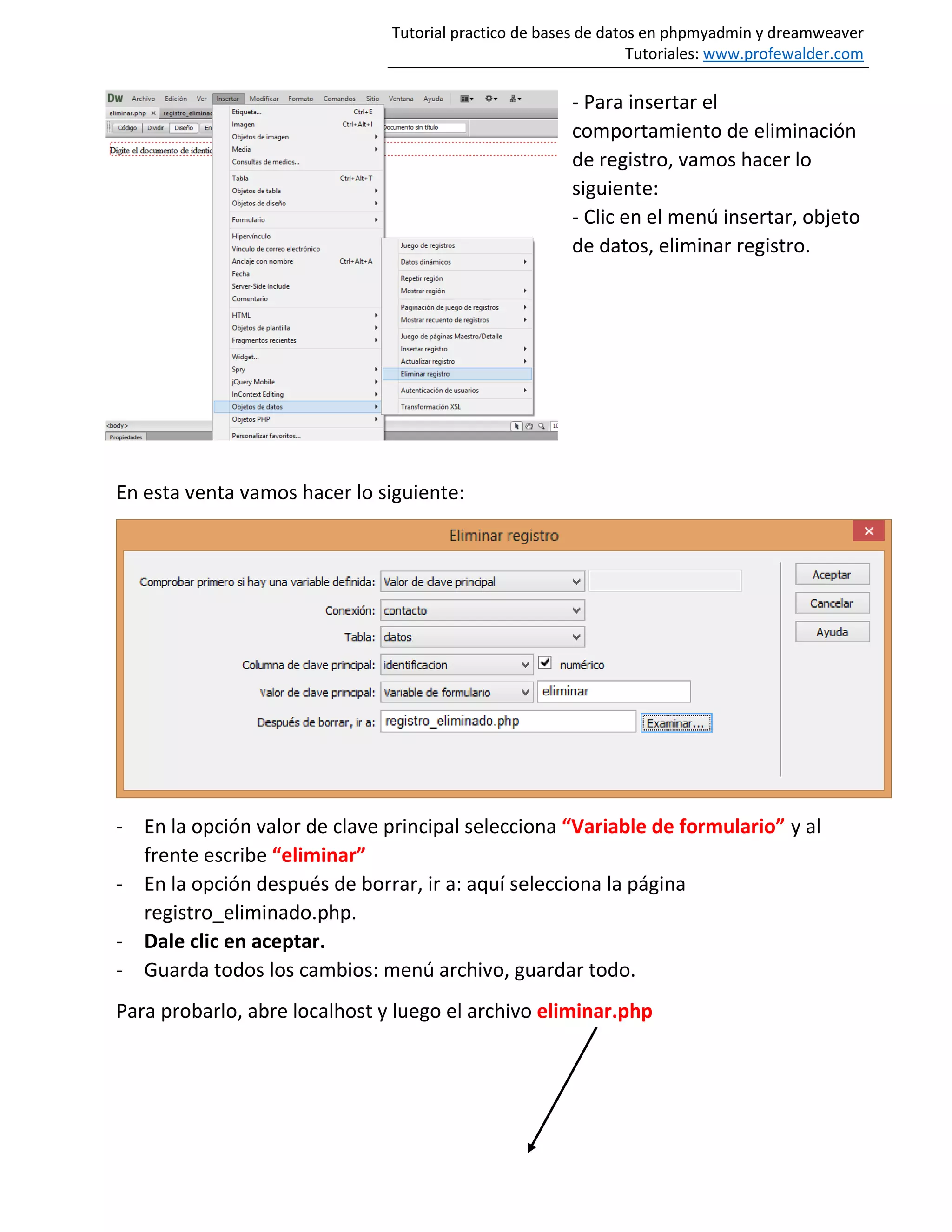 Tutorial practico de bases de datos en phpmyadmin y dreamweaver
Tutoriales: www.profewalder.com
- Para insertar el
comportamiento de eliminación
de registro, vamos hacer lo
siguiente:
- Clic en el menú insertar, objeto
de datos, eliminar registro.
En esta venta vamos hacer lo siguiente:
- En la opción valor de clave principal selecciona “Variable de formulario” y al
frente escribe “eliminar”
- En la opción después de borrar, ir a: aquí selecciona la página
registro_eliminado.php.
- Dale clic en aceptar.
- Guarda todos los cambios: menú archivo, guardar todo.
Para probarlo, abre localhost y luego el archivo eliminar.php
 