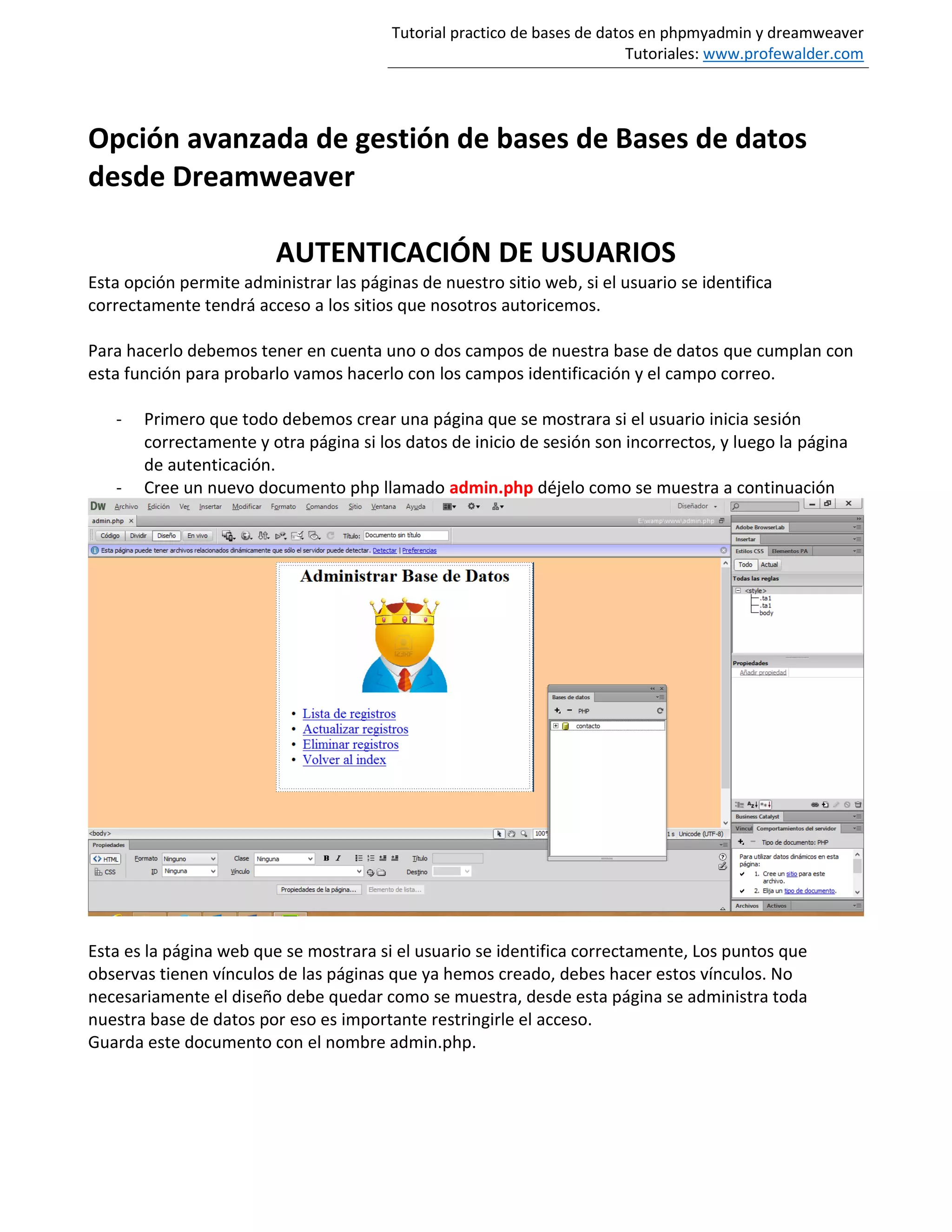 Tutorial practico de bases de datos en phpmyadmin y dreamweaver
Tutoriales: www.profewalder.com
Opción avanzada de gestión de bases de Bases de datos
desde Dreamweaver
AUTENTICACIÓN DE USUARIOS
Esta opción permite administrar las páginas de nuestro sitio web, si el usuario se identifica
correctamente tendrá acceso a los sitios que nosotros autoricemos.
Para hacerlo debemos tener en cuenta uno o dos campos de nuestra base de datos que cumplan con
esta función para probarlo vamos hacerlo con los campos identificación y el campo correo.
- Primero que todo debemos crear una página que se mostrara si el usuario inicia sesión
correctamente y otra página si los datos de inicio de sesión son incorrectos, y luego la página
de autenticación.
- Cree un nuevo documento php llamado admin.php déjelo como se muestra a continuación
Esta es la página web que se mostrara si el usuario se identifica correctamente, Los puntos que
observas tienen vínculos de las páginas que ya hemos creado, debes hacer estos vínculos. No
necesariamente el diseño debe quedar como se muestra, desde esta página se administra toda
nuestra base de datos por eso es importante restringirle el acceso.
Guarda este documento con el nombre admin.php.
 