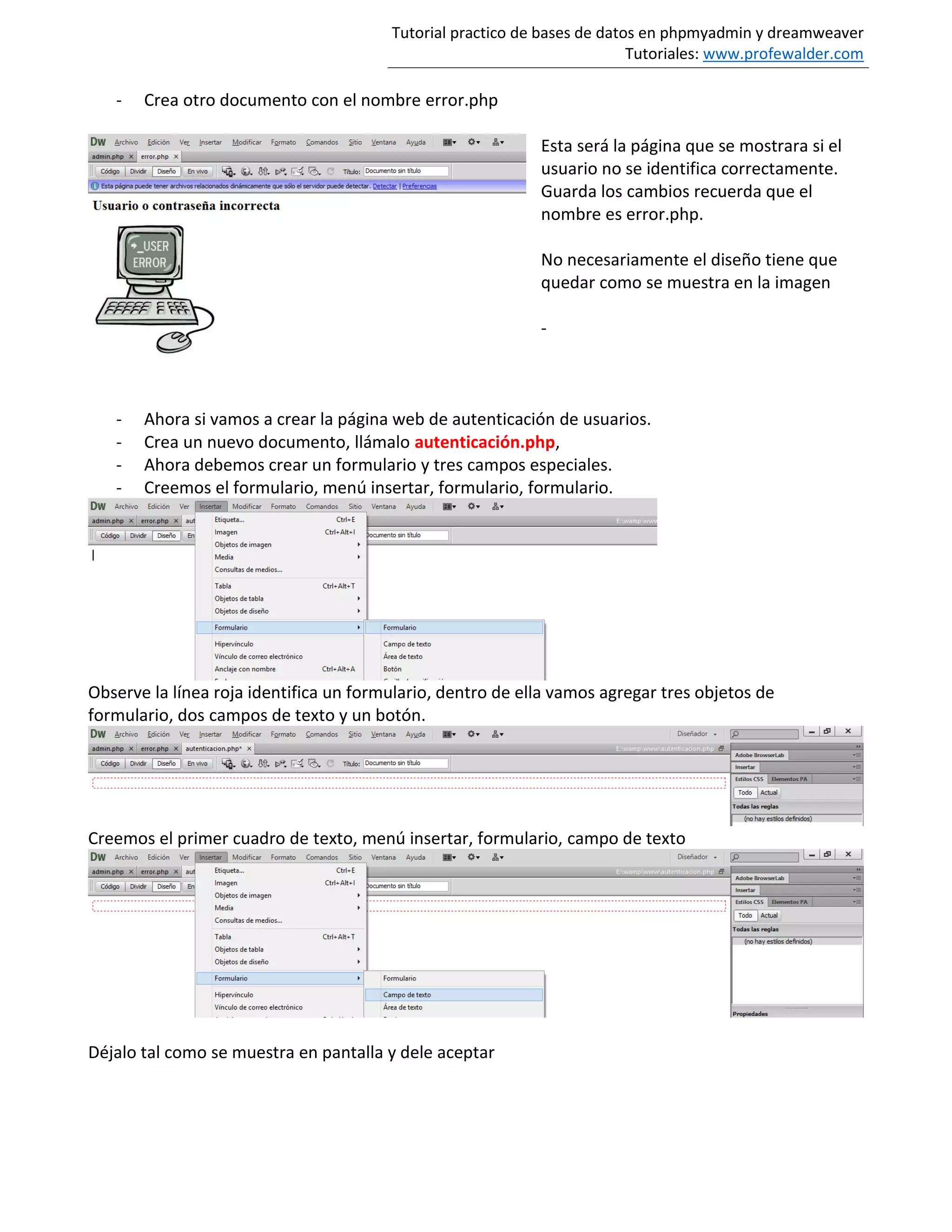Tutorial practico de bases de datos en phpmyadmin y dreamweaver
Tutoriales: www.profewalder.com
- Crea otro documento con el nombre error.php
Esta será la página que se mostrara si el
usuario no se identifica correctamente.
Guarda los cambios recuerda que el
nombre es error.php.
No necesariamente el diseño tiene que
quedar como se muestra en la imagen
-
- Ahora si vamos a crear la página web de autenticación de usuarios.
- Crea un nuevo documento, llámalo autenticación.php,
- Ahora debemos crear un formulario y tres campos especiales.
- Creemos el formulario, menú insertar, formulario, formulario.
Observe la línea roja identifica un formulario, dentro de ella vamos agregar tres objetos de
formulario, dos campos de texto y un botón.
Creemos el primer cuadro de texto, menú insertar, formulario, campo de texto
Déjalo tal como se muestra en pantalla y dele aceptar
 