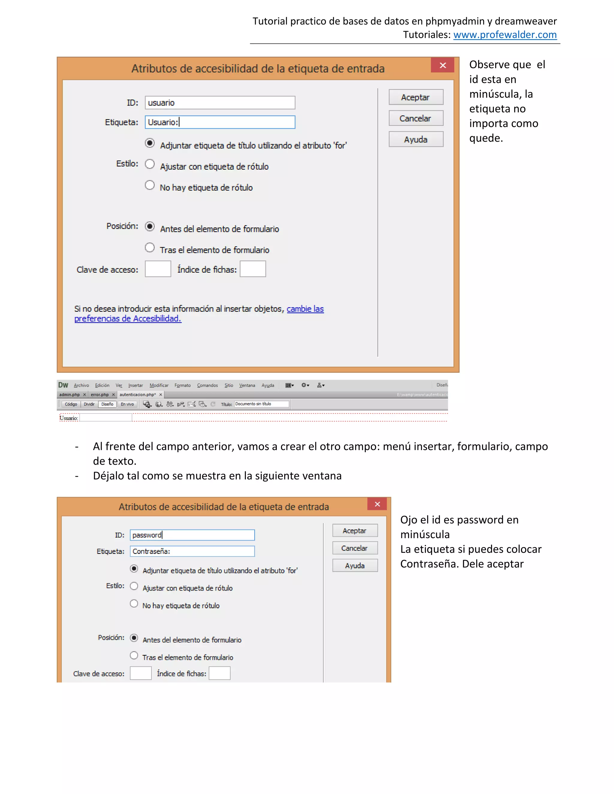 Tutorial practico de bases de datos en phpmyadmin y dreamweaver
Tutoriales: www.profewalder.com
Observe que el
id esta en
minúscula, la
etiqueta no
importa como
quede.
- Al frente del campo anterior, vamos a crear el otro campo: menú insertar, formulario, campo
de texto.
- Déjalo tal como se muestra en la siguiente ventana
Ojo el id es password en
minúscula
La etiqueta si puedes colocar
Contraseña. Dele aceptar
 