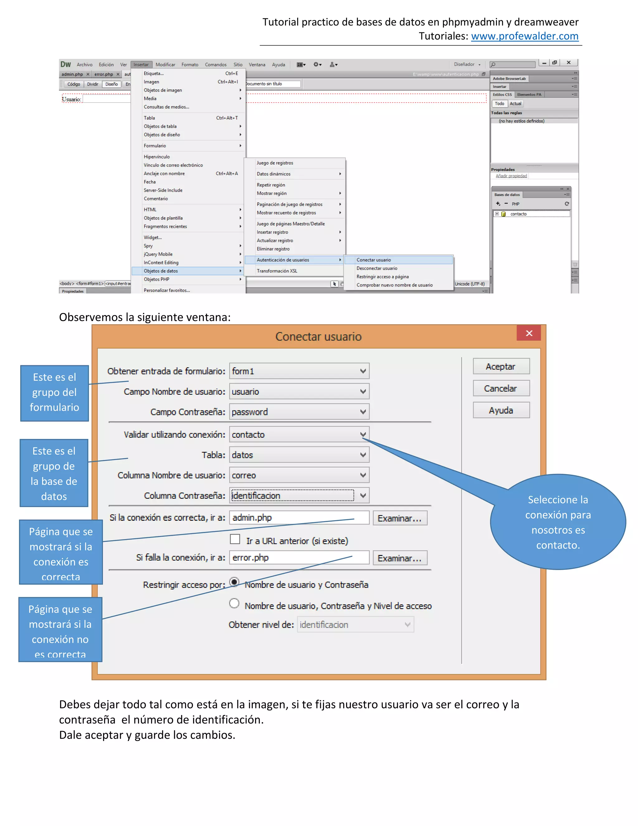 Tutorial practico de bases de datos en phpmyadmin y dreamweaver
Tutoriales: www.profewalder.com
Observemos la siguiente ventana:
Debes dejar todo tal como está en la imagen, si te fijas nuestro usuario va ser el correo y la
contraseña el número de identificación.
Dale aceptar y guarde los cambios.
Seleccione la
conexión para
nosotros es
contacto.
Este es el
grupo del
formulario
Este es el
grupo de
la base de
datos
Página que se
mostrará si la
conexión es
correcta
Página que se
mostrará si la
conexión no
es correcta
 