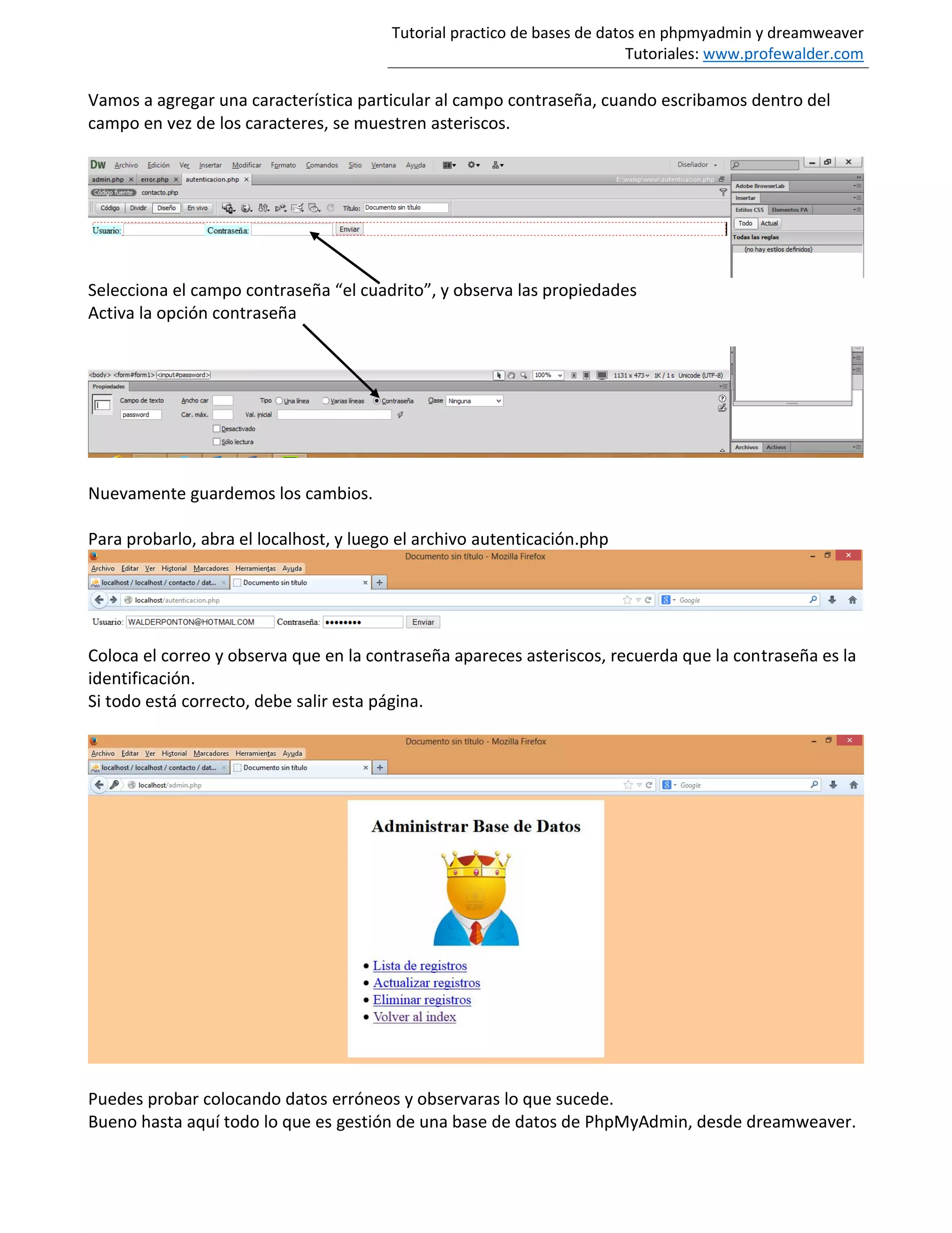 Tutorial practico de bases de datos en phpmyadmin y dreamweaver
Tutoriales: www.profewalder.com
Vamos a agregar una característica particular al campo contraseña, cuando escribamos dentro del
campo en vez de los caracteres, se muestren asteriscos.
Selecciona el campo contraseña “el cuadrito”, y observa las propiedades
Activa la opción contraseña
Nuevamente guardemos los cambios.
Para probarlo, abra el localhost, y luego el archivo autenticación.php
Coloca el correo y observa que en la contraseña apareces asteriscos, recuerda que la contraseña es la
identificación.
Si todo está correcto, debe salir esta página.
Puedes probar colocando datos erróneos y observaras lo que sucede.
Bueno hasta aquí todo lo que es gestión de una base de datos de PhpMyAdmin, desde dreamweaver.
 