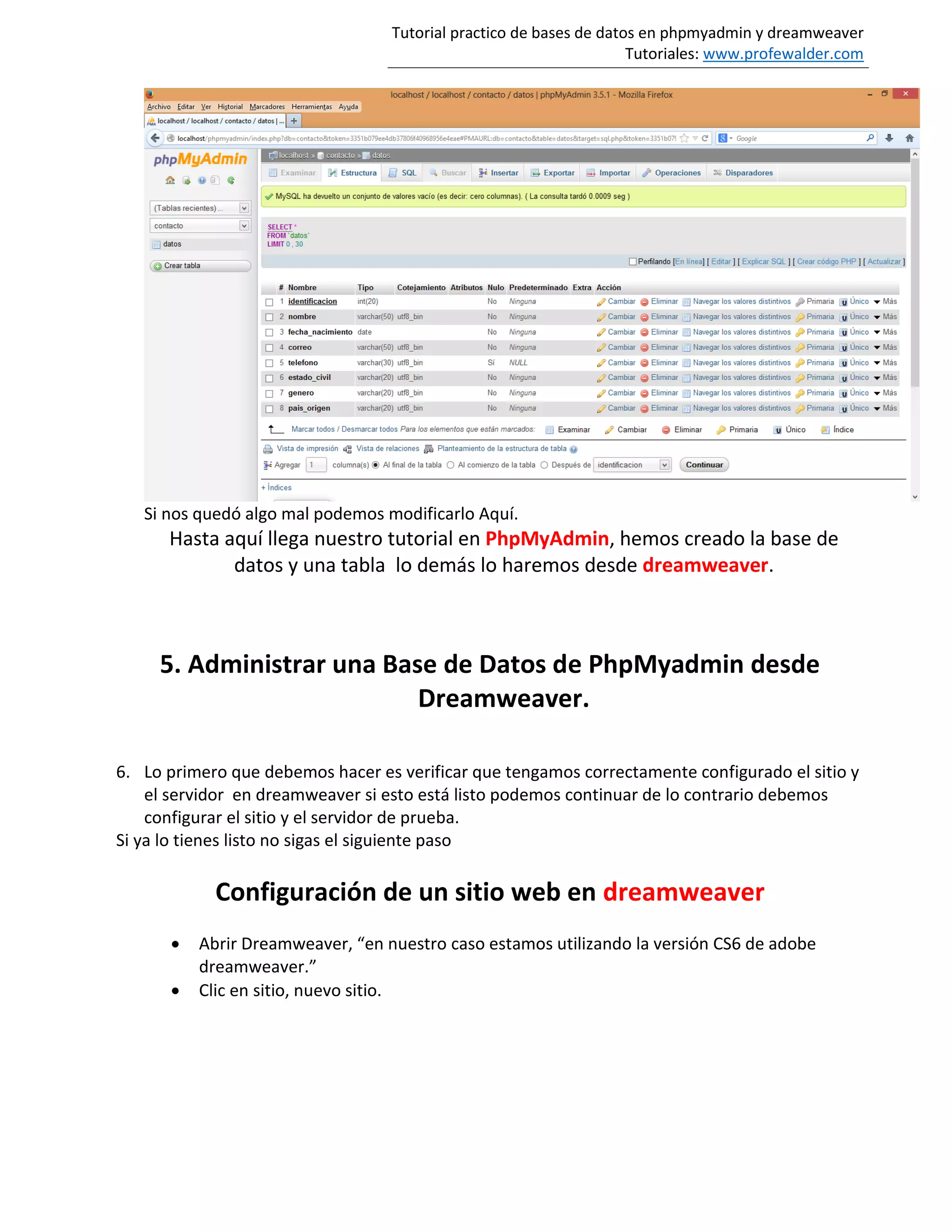 Tutorial practico de bases de datos en phpmyadmin y dreamweaver
Tutoriales: www.profewalder.com
Si nos quedó algo mal podemos modificarlo Aquí.
Hasta aquí llega nuestro tutorial en PhpMyAdmin, hemos creado la base de
datos y una tabla lo demás lo haremos desde dreamweaver.
5. Administrar una Base de Datos de PhpMyadmin desde
Dreamweaver.
6. Lo primero que debemos hacer es verificar que tengamos correctamente configurado el sitio y
el servidor en dreamweaver si esto está listo podemos continuar de lo contrario debemos
configurar el sitio y el servidor de prueba.
Si ya lo tienes listo no sigas el siguiente paso
Configuración de un sitio web en dreamweaver
 Abrir Dreamweaver, “en nuestro caso estamos utilizando la versión CS6 de adobe
dreamweaver.”
 Clic en sitio, nuevo sitio.
 