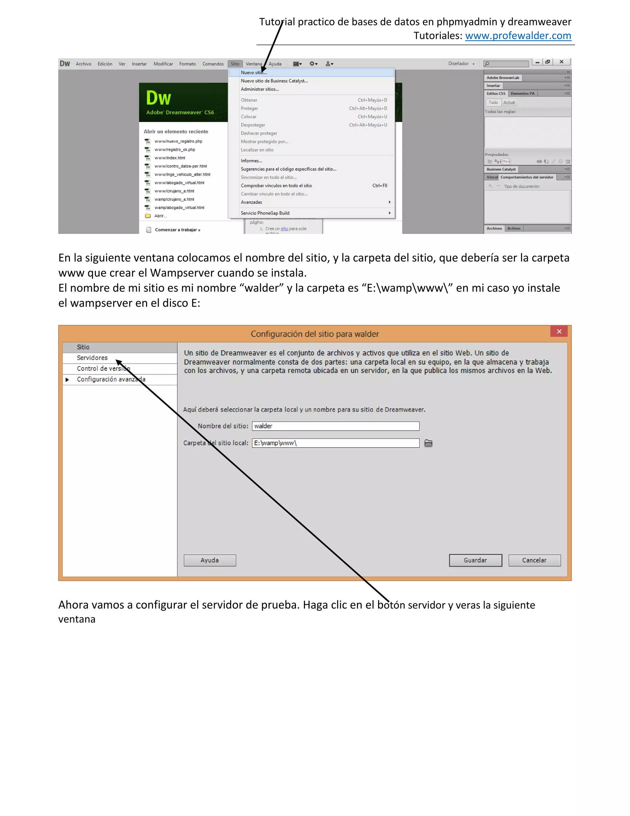 Tutorial practico de bases de datos en phpmyadmin y dreamweaver
Tutoriales: www.profewalder.com
En la siguiente ventana colocamos el nombre del sitio, y la carpeta del sitio, que debería ser la carpeta
www que crear el Wampserver cuando se instala.
El nombre de mi sitio es mi nombre “walder” y la carpeta es “E:wampwww” en mi caso yo instale
el wampserver en el disco E:
Ahora vamos a configurar el servidor de prueba. Haga clic en el botón servidor y veras la siguiente
ventana
 
