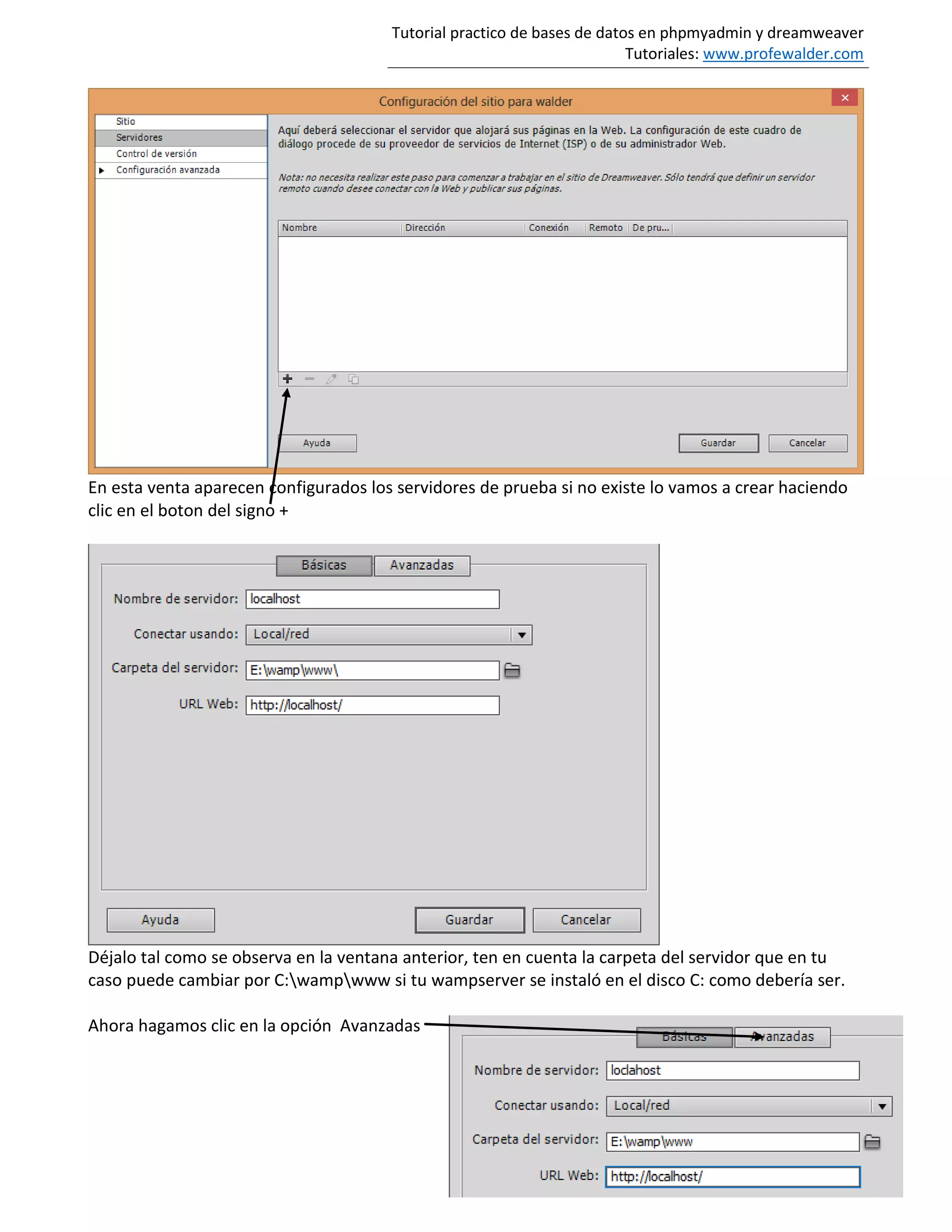 Tutorial practico de bases de datos en phpmyadmin y dreamweaver
Tutoriales: www.profewalder.com
En esta venta aparecen configurados los servidores de prueba si no existe lo vamos a crear haciendo
clic en el boton del signo +
Déjalo tal como se observa en la ventana anterior, ten en cuenta la carpeta del servidor que en tu
caso puede cambiar por C:wampwww si tu wampserver se instaló en el disco C: como debería ser.
Ahora hagamos clic en la opción Avanzadas
 