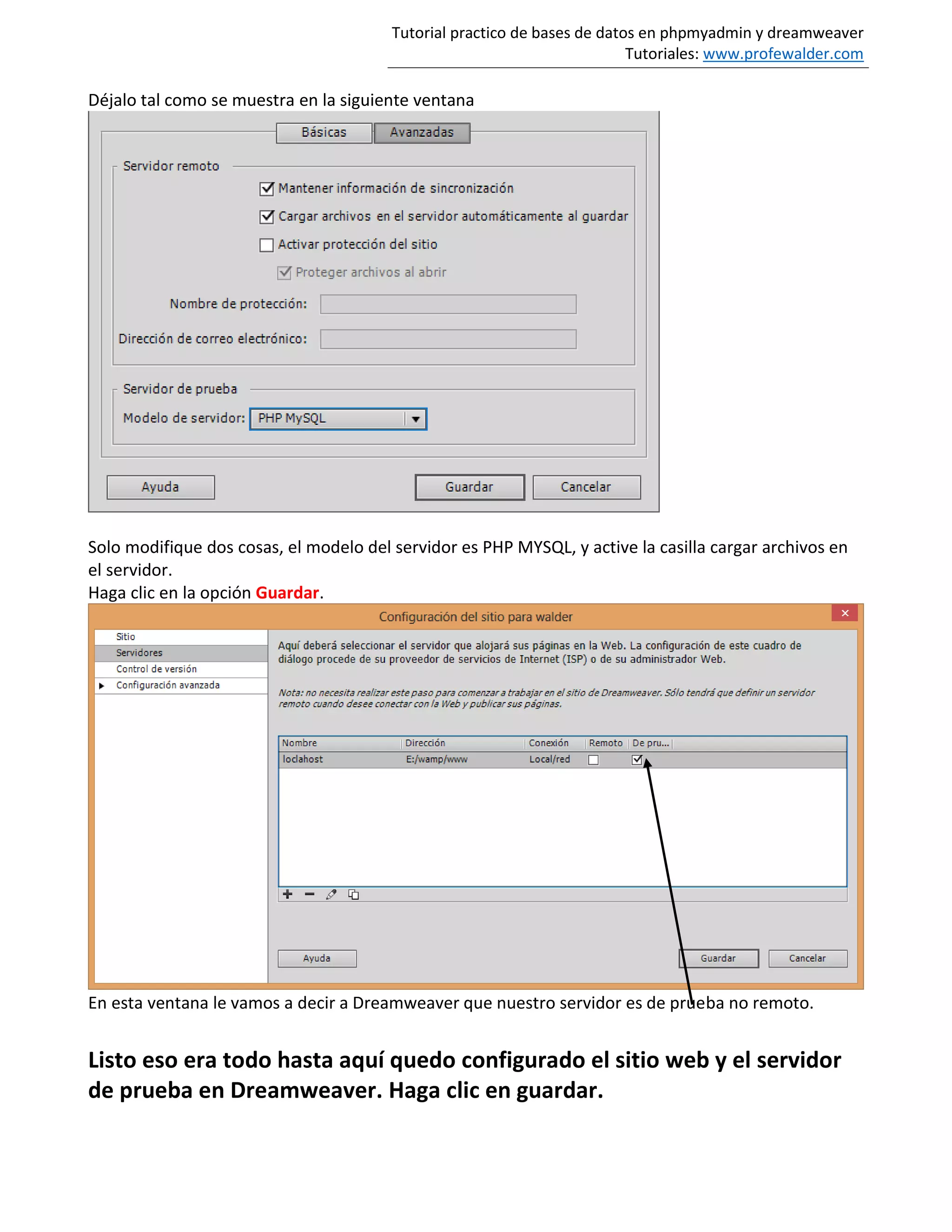 Tutorial practico de bases de datos en phpmyadmin y dreamweaver
Tutoriales: www.profewalder.com
Déjalo tal como se muestra en la siguiente ventana
Solo modifique dos cosas, el modelo del servidor es PHP MYSQL, y active la casilla cargar archivos en
el servidor.
Haga clic en la opción Guardar.
En esta ventana le vamos a decir a Dreamweaver que nuestro servidor es de prueba no remoto.
Listo eso era todo hasta aquí quedo configurado el sitio web y el servidor
de prueba en Dreamweaver. Haga clic en guardar.
 