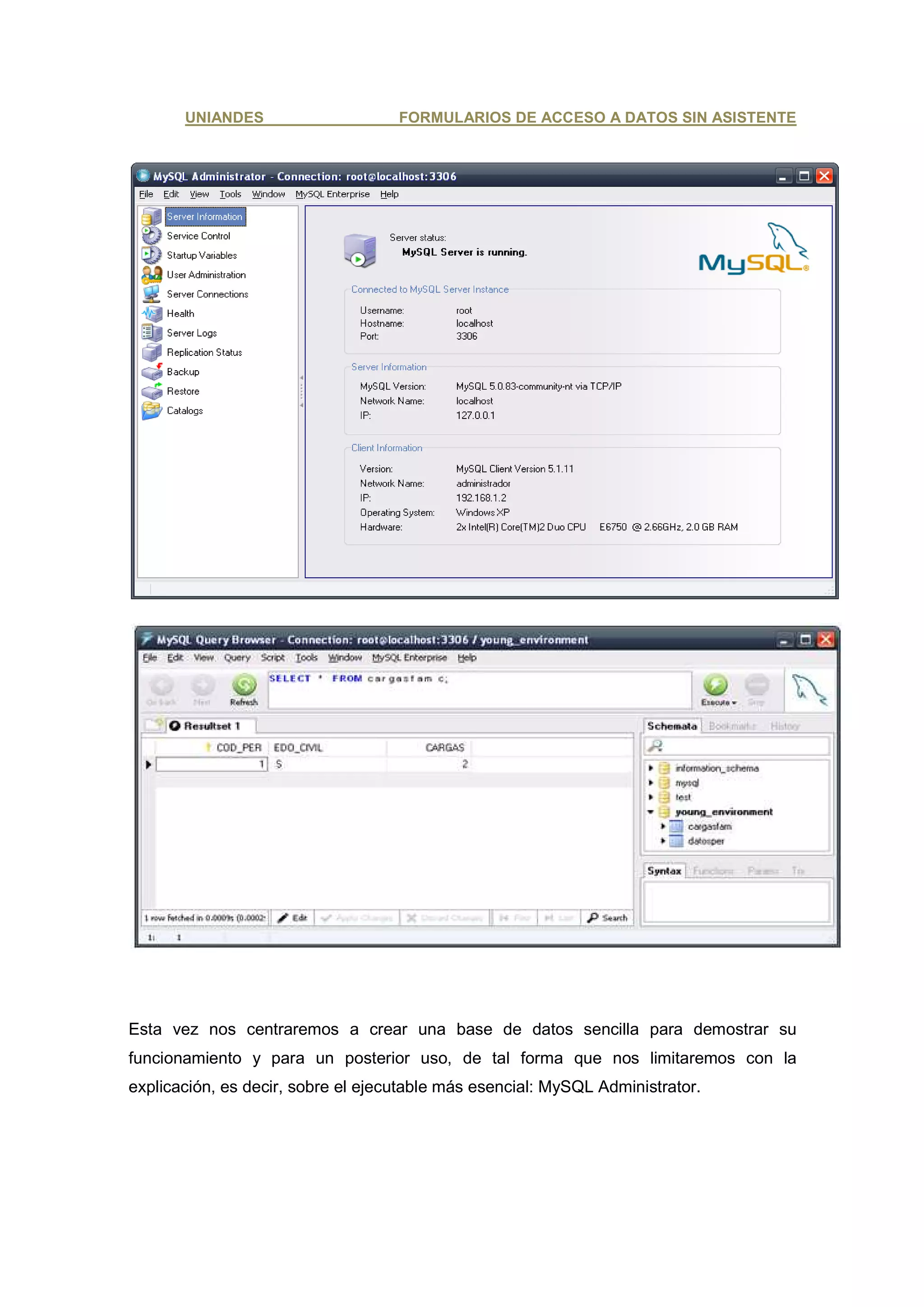 UNIANDES                     FORMULARIOS DE ACCESO A DATOS SIN ASISTENTE




Esta vez nos centraremos a crear una base de datos sencilla para demostrar su
funcionamiento y para un posterior uso, de tal forma que nos limitaremos con la
explicación, es decir, sobre el ejecutable más esencial: MySQL Administrator.
 