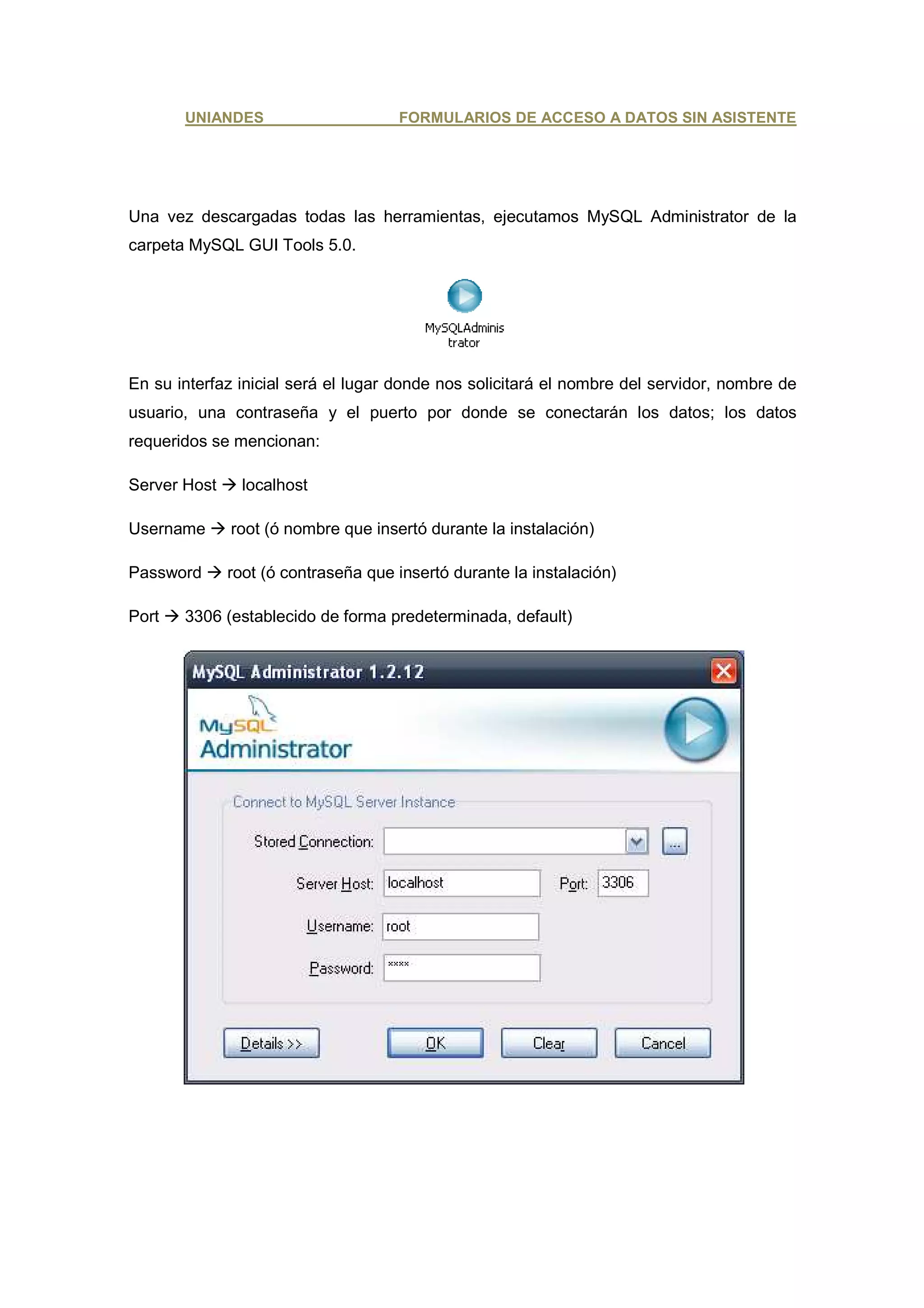 UNIANDES                      FORMULARIOS DE ACCESO A DATOS SIN ASISTENTE




Una vez descargadas todas las herramientas, ejecutamos MySQL Administrator de la
carpeta MySQL GUI Tools 5.0.




En su interfaz inicial será el lugar donde nos solicitará el nombre del servidor, nombre de
usuario, una contraseña y el puerto por donde se conectarán los datos; los datos
requeridos se mencionan:

Server Host     localhost

Username      root (ó nombre que insertó durante la instalación)

Password      root (ó contraseña que insertó durante la instalación)

Port   3306 (establecido de forma predeterminada, default)
 