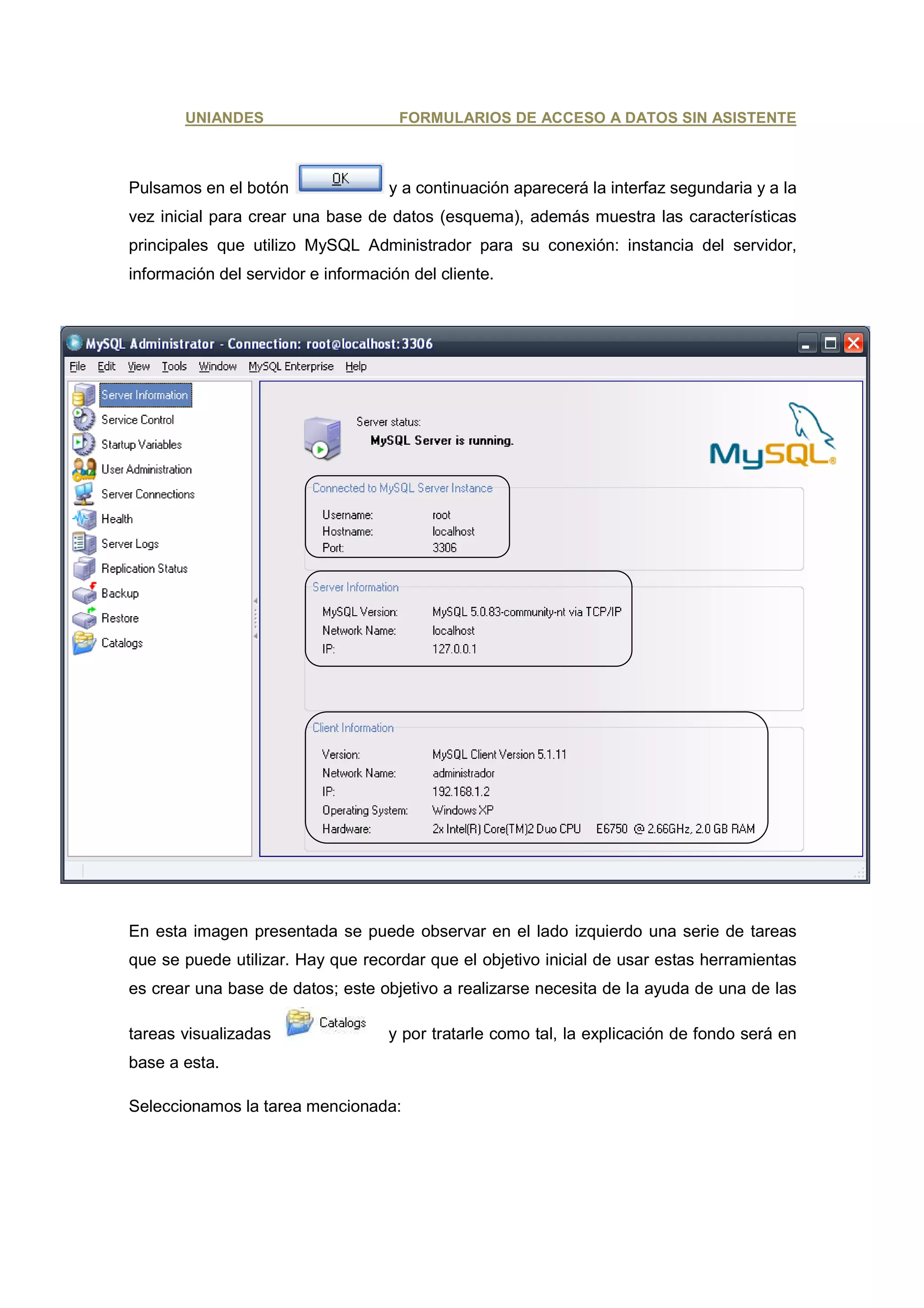 UNIANDES                      FORMULARIOS DE ACCESO A DATOS SIN ASISTENTE



Pulsamos en el botón                y a continuación aparecerá la interfaz segundaria y a la
vez inicial para crear una base de datos (esquema), además muestra las características
principales que utilizo MySQL Administrador para su conexión: instancia del servidor,
información del servidor e información del cliente.




En esta imagen presentada se puede observar en el lado izquierdo una serie de tareas
que se puede utilizar. Hay que recordar que el objetivo inicial de usar estas herramientas
es crear una base de datos; este objetivo a realizarse necesita de la ayuda de una de las

tareas visualizadas                 y por tratarle como tal, la explicación de fondo será en
base a esta.

Seleccionamos la tarea mencionada:
 