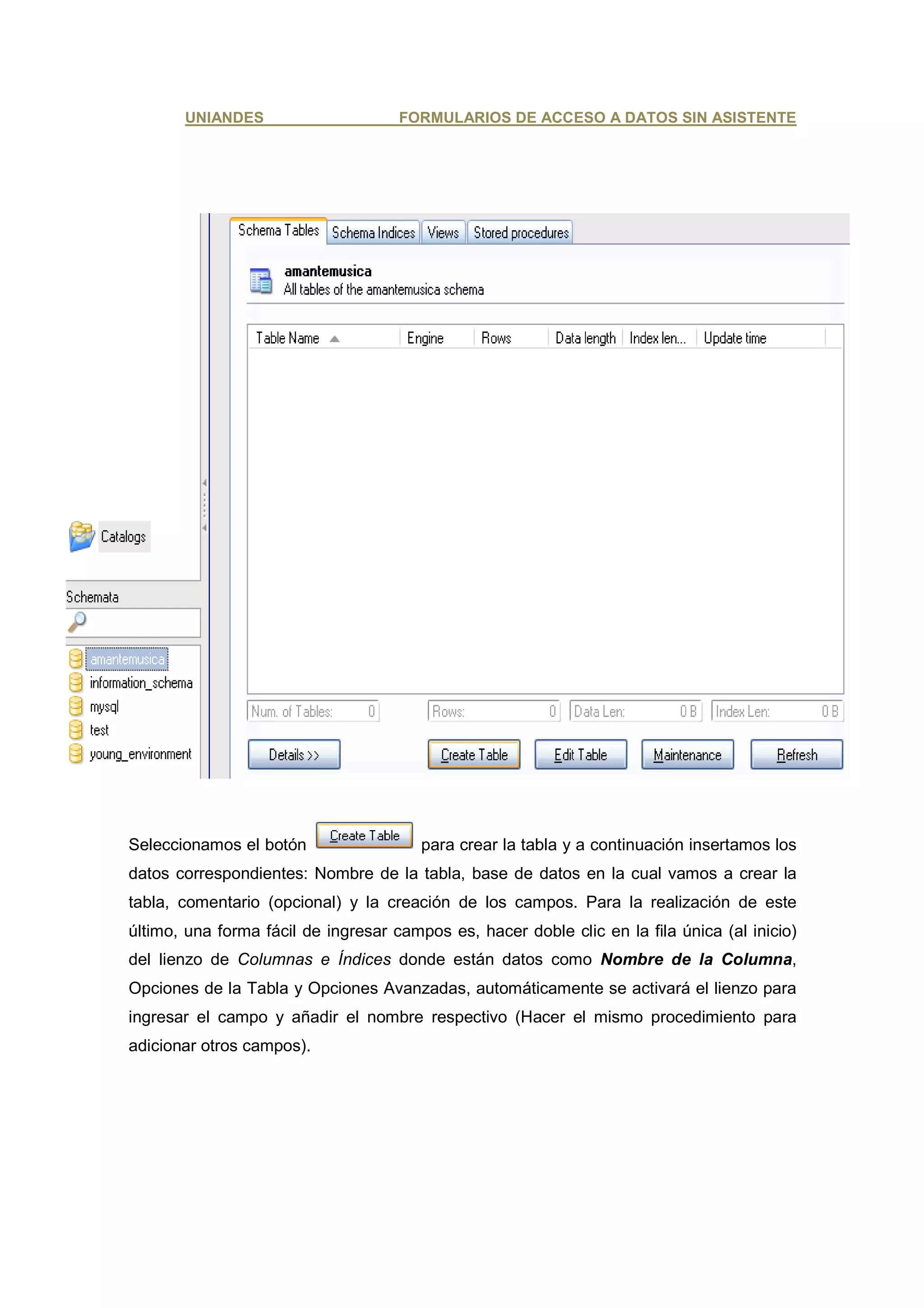 UNIANDES                      FORMULARIOS DE ACCESO A DATOS SIN ASISTENTE




Seleccionamos el botón                  para crear la tabla y a continuación insertamos los
datos correspondientes: Nombre de la tabla, base de datos en la cual vamos a crear la
tabla, comentario (opcional) y la creación de los campos. Para la realización de este
último, una forma fácil de ingresar campos es, hacer doble clic en la fila única (al inicio)
del lienzo de Columnas e Índices donde están datos como Nombre de la Columna,
Opciones de la Tabla y Opciones Avanzadas, automáticamente se activará el lienzo para
ingresar el campo y añadir el nombre respectivo (Hacer el mismo procedimiento para
adicionar otros campos).
 