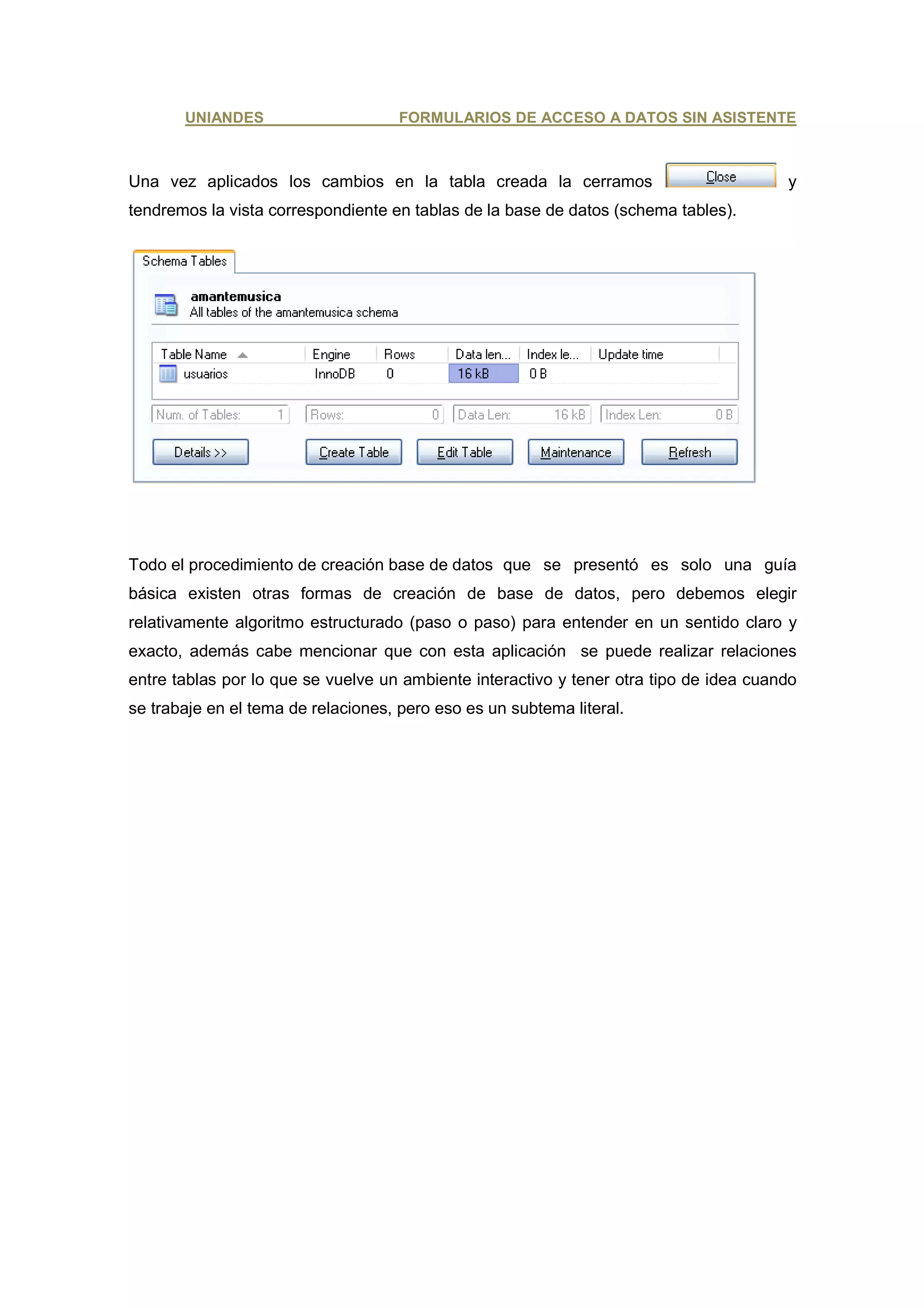 UNIANDES                      FORMULARIOS DE ACCESO A DATOS SIN ASISTENTE



Una vez aplicados los cambios en la tabla creada la cerramos                            y
tendremos la vista correspondiente en tablas de la base de datos (schema tables).




Todo el procedimiento de creación base de datos que se presentó es solo una guía
básica existen otras formas de creación de base de datos, pero debemos elegir
relativamente algoritmo estructurado (paso o paso) para entender en un sentido claro y
exacto, además cabe mencionar que con esta aplicación se puede realizar relaciones
entre tablas por lo que se vuelve un ambiente interactivo y tener otra tipo de idea cuando
se trabaje en el tema de relaciones, pero eso es un subtema literal.
 