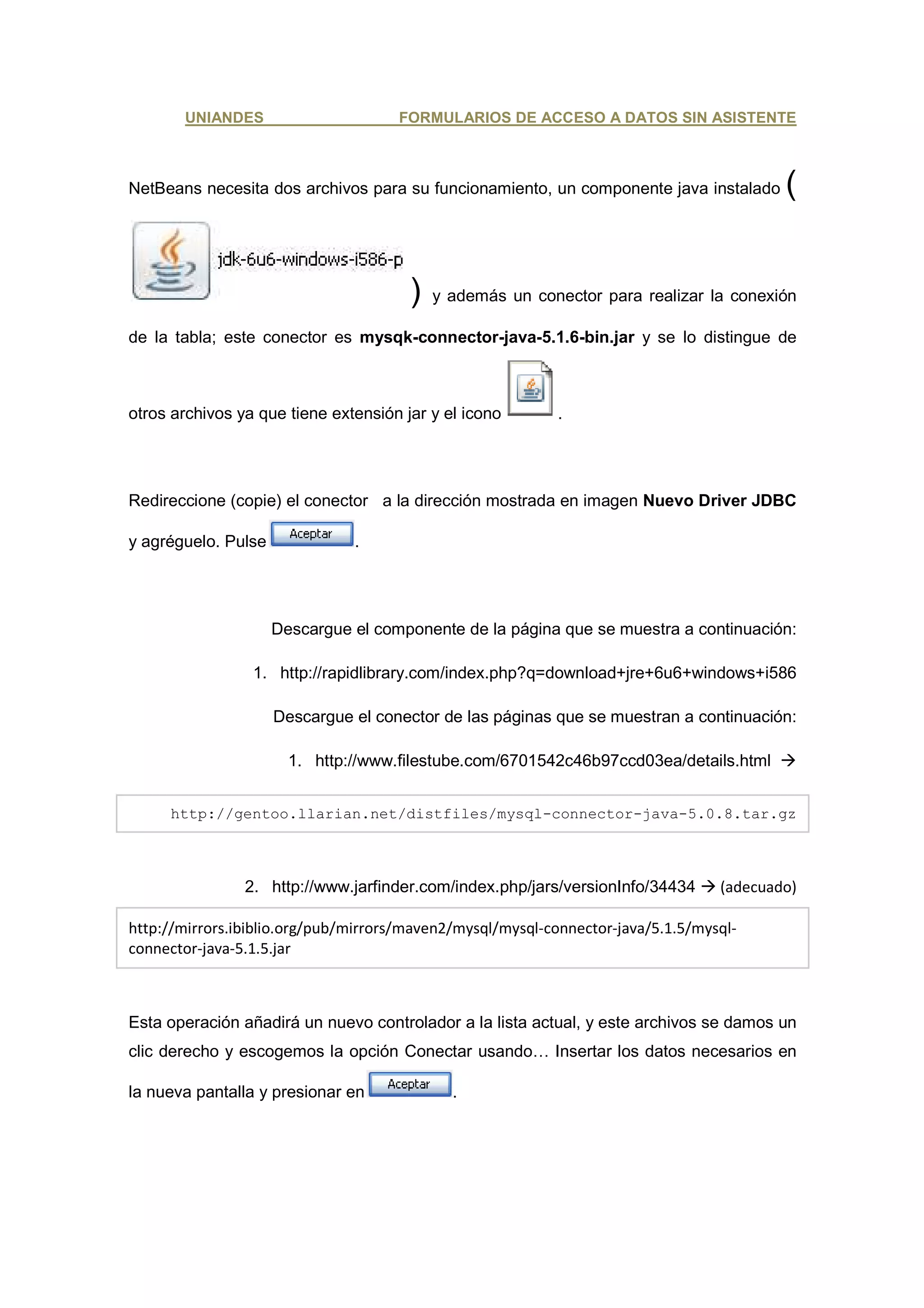 UNIANDES                      FORMULARIOS DE ACCESO A DATOS SIN ASISTENTE



NetBeans necesita dos archivos para su funcionamiento, un componente java instalado       (


                                       )   y además un conector para realizar la conexión

de la tabla; este conector es mysqk-connector-java-5.1.6-bin.jar y se lo distingue de



otros archivos ya que tiene extensión jar y el icono        .




Redireccione (copie) el conector a la dirección mostrada en imagen Nuevo Driver JDBC

y agréguelo. Pulse             .




                     Descargue el componente de la página que se muestra a continuación:

                 1. http://rapidlibrary.com/index.php?q=download+jre+6u6+windows+i586

                     Descargue el conector de las páginas que se muestran a continuación:

                       1. http://www.filestube.com/6701542c46b97ccd03ea/details.html


     http://gentoo.llarian.net/distfiles/mysql-connector-java-5.0.8.tar.gz



                2. http://www.jarfinder.com/index.php/jars/versionInfo/34434      (adecuado)

http://mirrors.ibiblio.org/pub/mirrors/maven2/mysql/mysql-connector-java/5.1.5/mysql-
connector-java-5.1.5.jar



Esta operación añadirá un nuevo controlador a la lista actual, y este archivos se damos un
clic derecho y escogemos la opción Conectar usando… Insertar los datos necesarios en

la nueva pantalla y presionar en             .
 