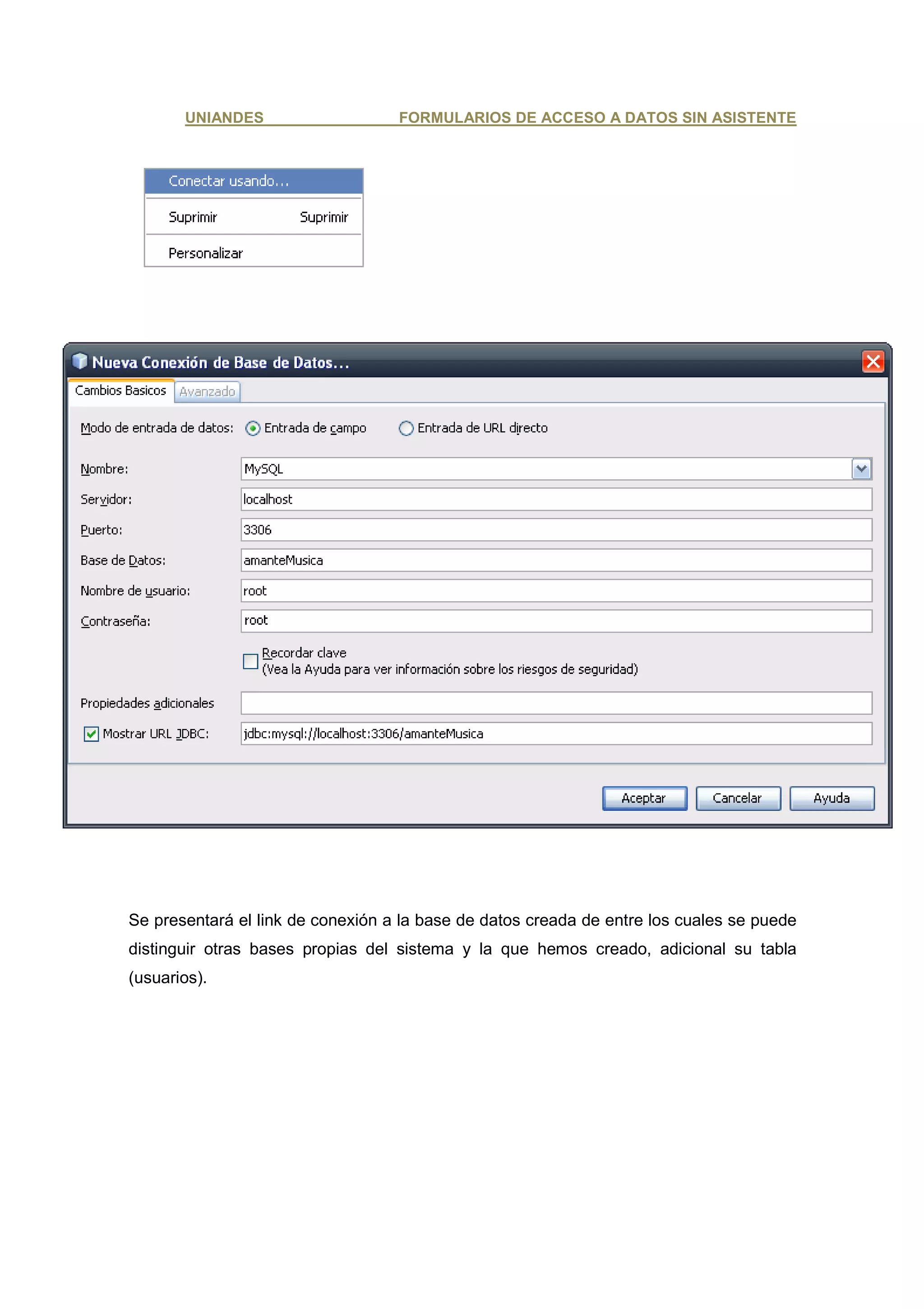 UNIANDES                    FORMULARIOS DE ACCESO A DATOS SIN ASISTENTE




Se presentará el link de conexión a la base de datos creada de entre los cuales se puede
distinguir otras bases propias del sistema y la que hemos creado, adicional su tabla
(usuarios).
 