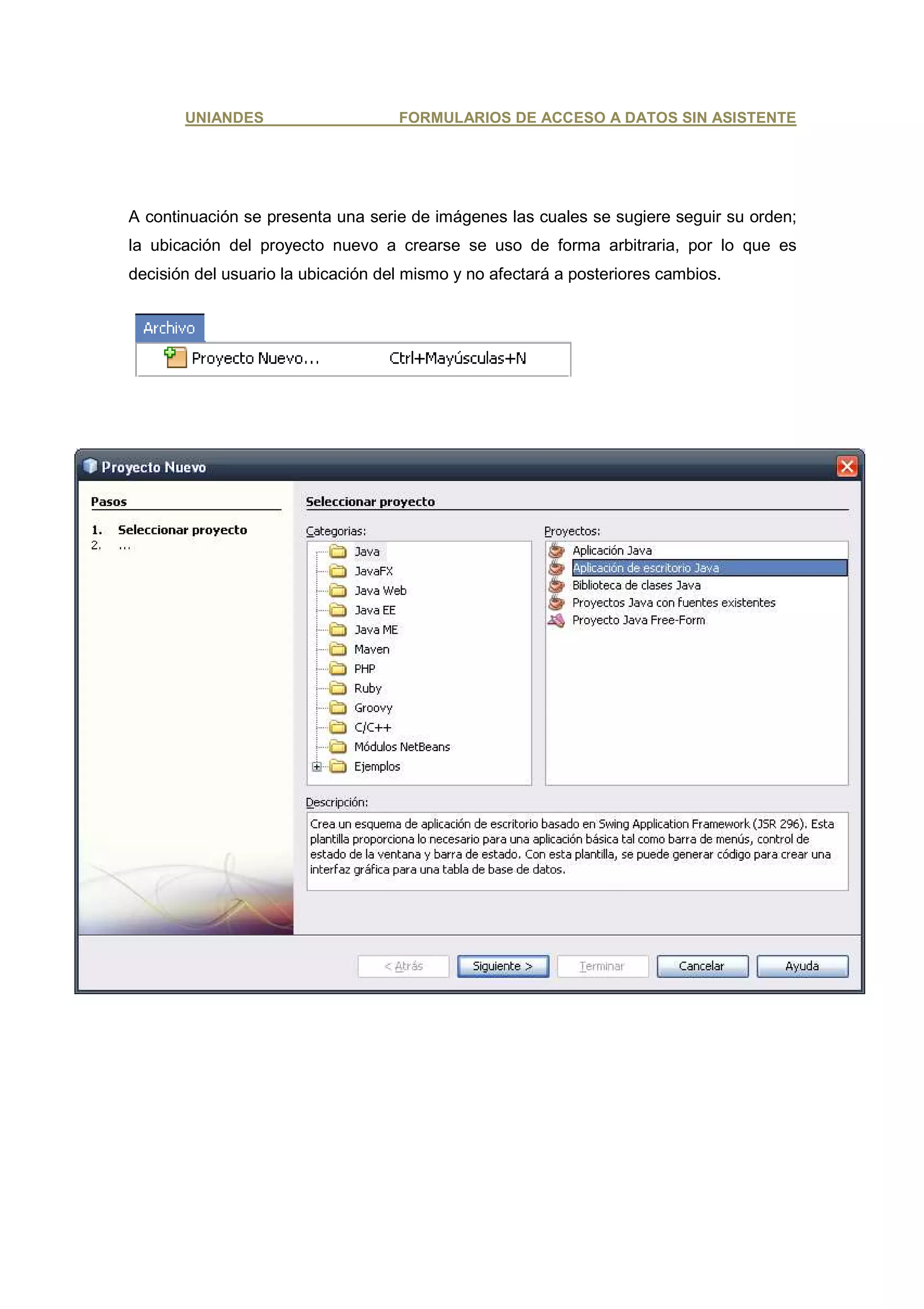 UNIANDES                     FORMULARIOS DE ACCESO A DATOS SIN ASISTENTE




A continuación se presenta una serie de imágenes las cuales se sugiere seguir su orden;
la ubicación del proyecto nuevo a crearse se uso de forma arbitraria, por lo que es
decisión del usuario la ubicación del mismo y no afectará a posteriores cambios.
 