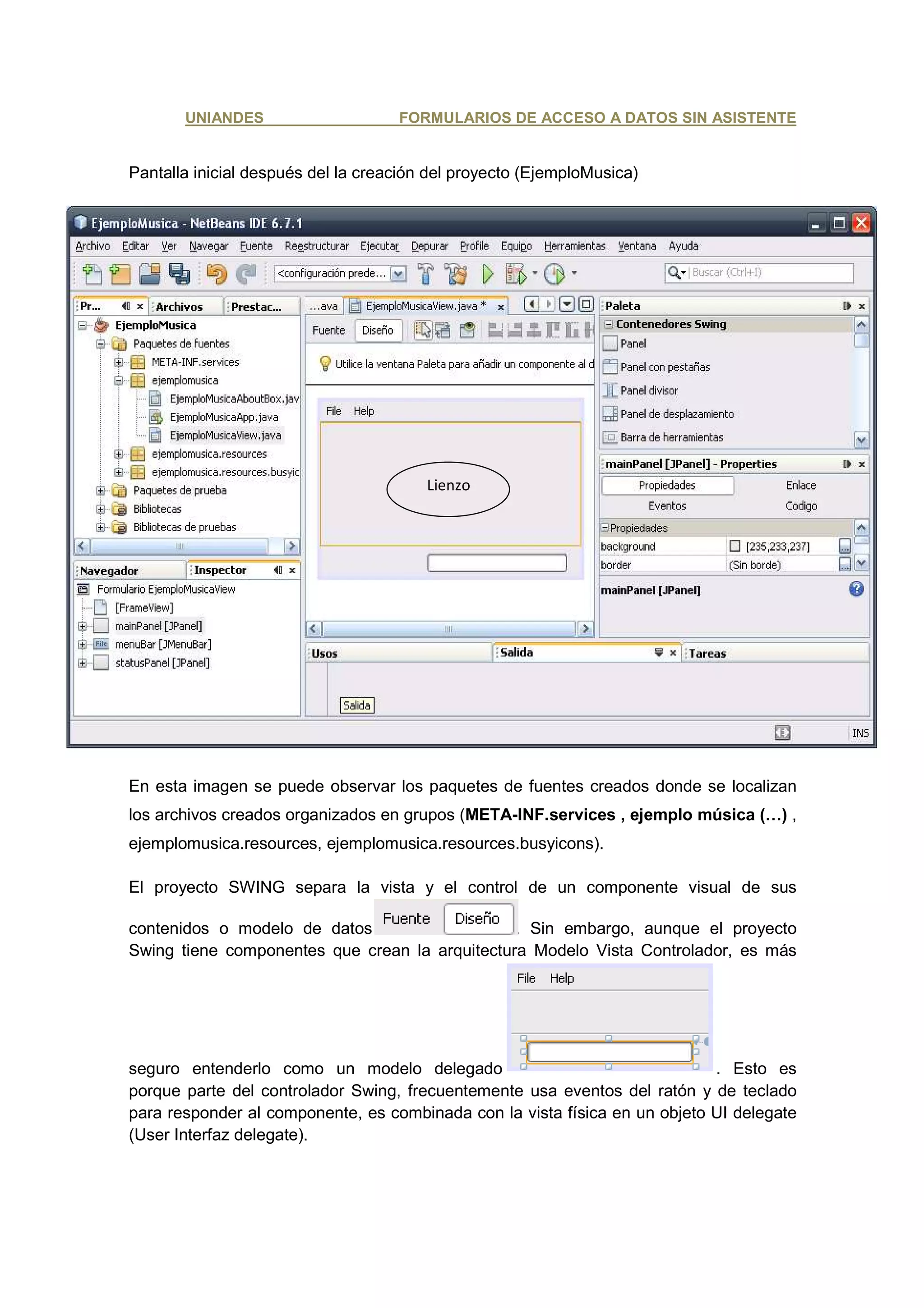 UNIANDES                     FORMULARIOS DE ACCESO A DATOS SIN ASISTENTE


Pantalla inicial después del la creación del proyecto (EjemploMusica)




                                        Lienzo




En esta imagen se puede observar los paquetes de fuentes creados donde se localizan
los archivos creados organizados en grupos (META-INF.services , ejemplo música (…) ,
ejemplomusica.resources, ejemplomusica.resources.busyicons).

El proyecto SWING separa la vista y el control de un componente visual de sus

contenidos o modelo de datos                    . Sin embargo, aunque el proyecto
Swing tiene componentes que crean la arquitectura Modelo Vista Controlador, es más




seguro entenderlo como un modelo delegado                                   . Esto es
porque parte del controlador Swing, frecuentemente usa eventos del ratón y de teclado
para responder al componente, es combinada con la vista física en un objeto UI delegate
(User Interfaz delegate).
 