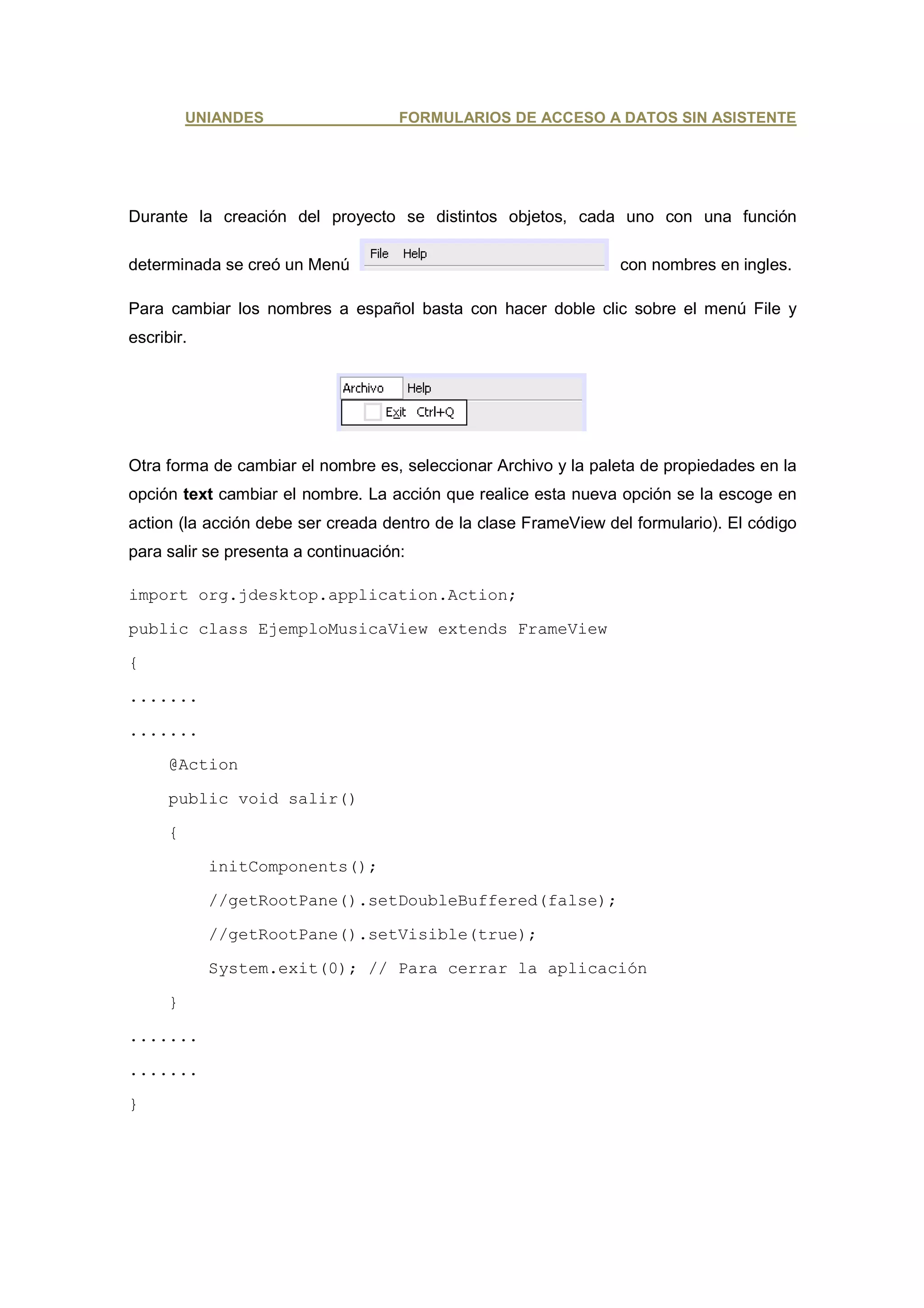 UNIANDES                   FORMULARIOS DE ACCESO A DATOS SIN ASISTENTE




Durante la creación del proyecto se distintos objetos, cada uno con una función

determinada se creó un Menú                                      con nombres en ingles.

Para cambiar los nombres a español basta con hacer doble clic sobre el menú File y
escribir.




Otra forma de cambiar el nombre es, seleccionar Archivo y la paleta de propiedades en la
opción text cambiar el nombre. La acción que realice esta nueva opción se la escoge en
action (la acción debe ser creada dentro de la clase FrameView del formulario). El código
para salir se presenta a continuación:

import org.jdesktop.application.Action;

public class EjemploMusicaView extends FrameView

{

.......

.......

      @Action

      public void salir()

      {

            initComponents();

            //getRootPane().setDoubleBuffered(false);

            //getRootPane().setVisible(true);

            System.exit(0); // Para cerrar la aplicación

      }

.......

.......

}
 