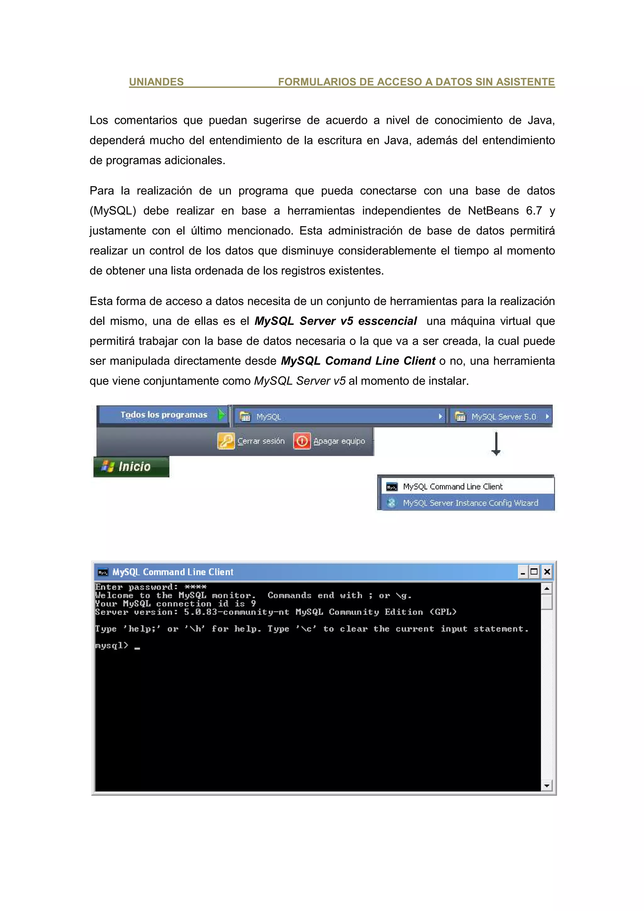 UNIANDES                      FORMULARIOS DE ACCESO A DATOS SIN ASISTENTE


Los comentarios que puedan sugerirse de acuerdo a nivel de conocimiento de Java,
dependerá mucho del entendimiento de la escritura en Java, además del entendimiento
de programas adicionales.

Para la realización de un programa que pueda conectarse con una base de datos
(MySQL) debe realizar en base a herramientas independientes de NetBeans 6.7 y
justamente con el último mencionado. Esta administración de base de datos permitirá
realizar un control de los datos que disminuye considerablemente el tiempo al momento
de obtener una lista ordenada de los registros existentes.

Esta forma de acceso a datos necesita de un conjunto de herramientas para la realización
del mismo, una de ellas es el MySQL Server v5 esscencial una máquina virtual que
permitirá trabajar con la base de datos necesaria o la que va a ser creada, la cual puede
ser manipulada directamente desde MySQL Comand Line Client o no, una herramienta
que viene conjuntamente como MySQL Server v5 al momento de instalar.
 