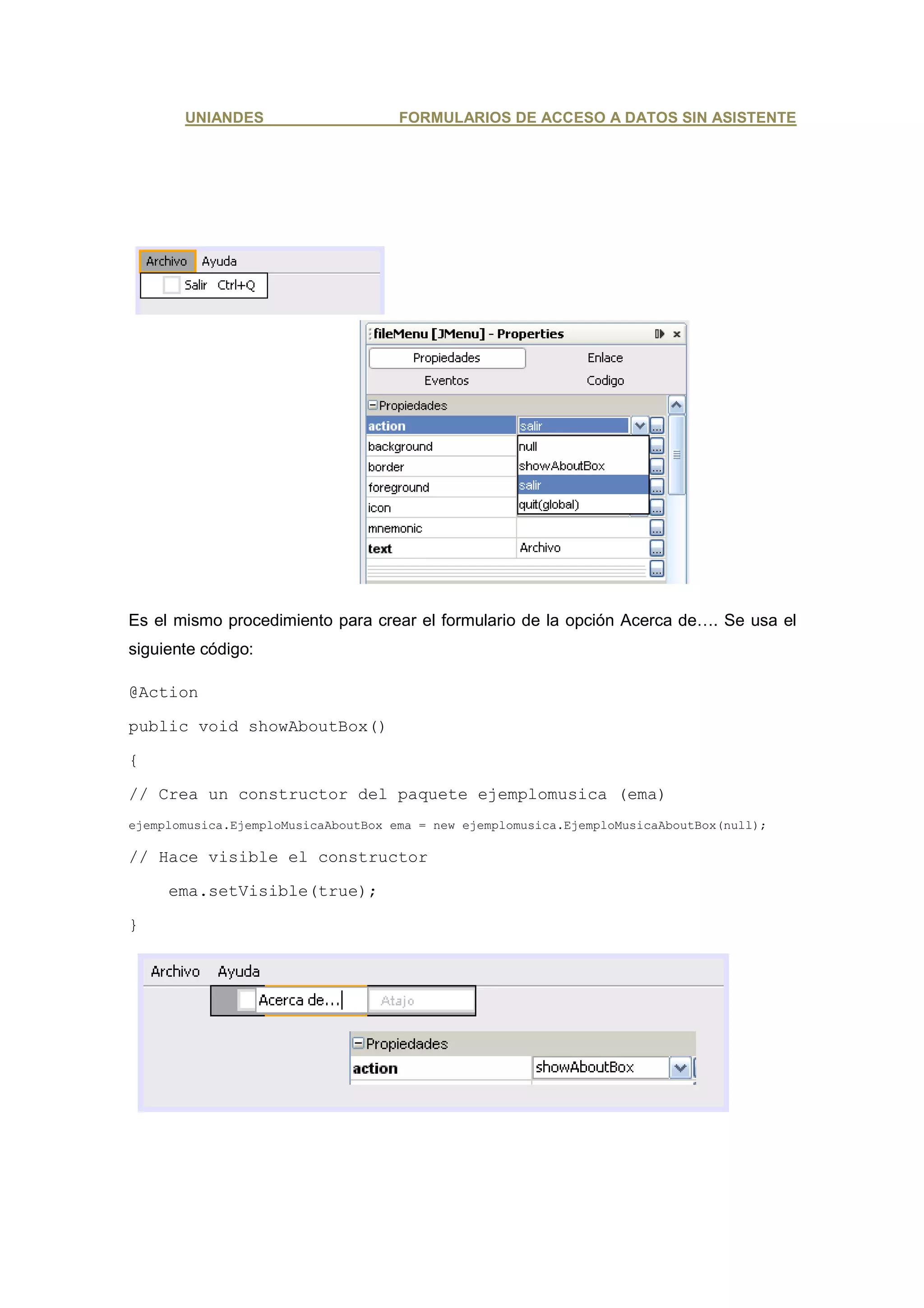UNIANDES                      FORMULARIOS DE ACCESO A DATOS SIN ASISTENTE




Es el mismo procedimiento para crear el formulario de la opción Acerca de…. Se usa el
siguiente código:

@Action

public void showAboutBox()

{

// Crea un constructor del paquete ejemplomusica (ema)
ejemplomusica.EjemploMusicaAboutBox ema = new ejemplomusica.EjemploMusicaAboutBox(null);

// Hace visible el constructor

     ema.setVisible(true);

}
 