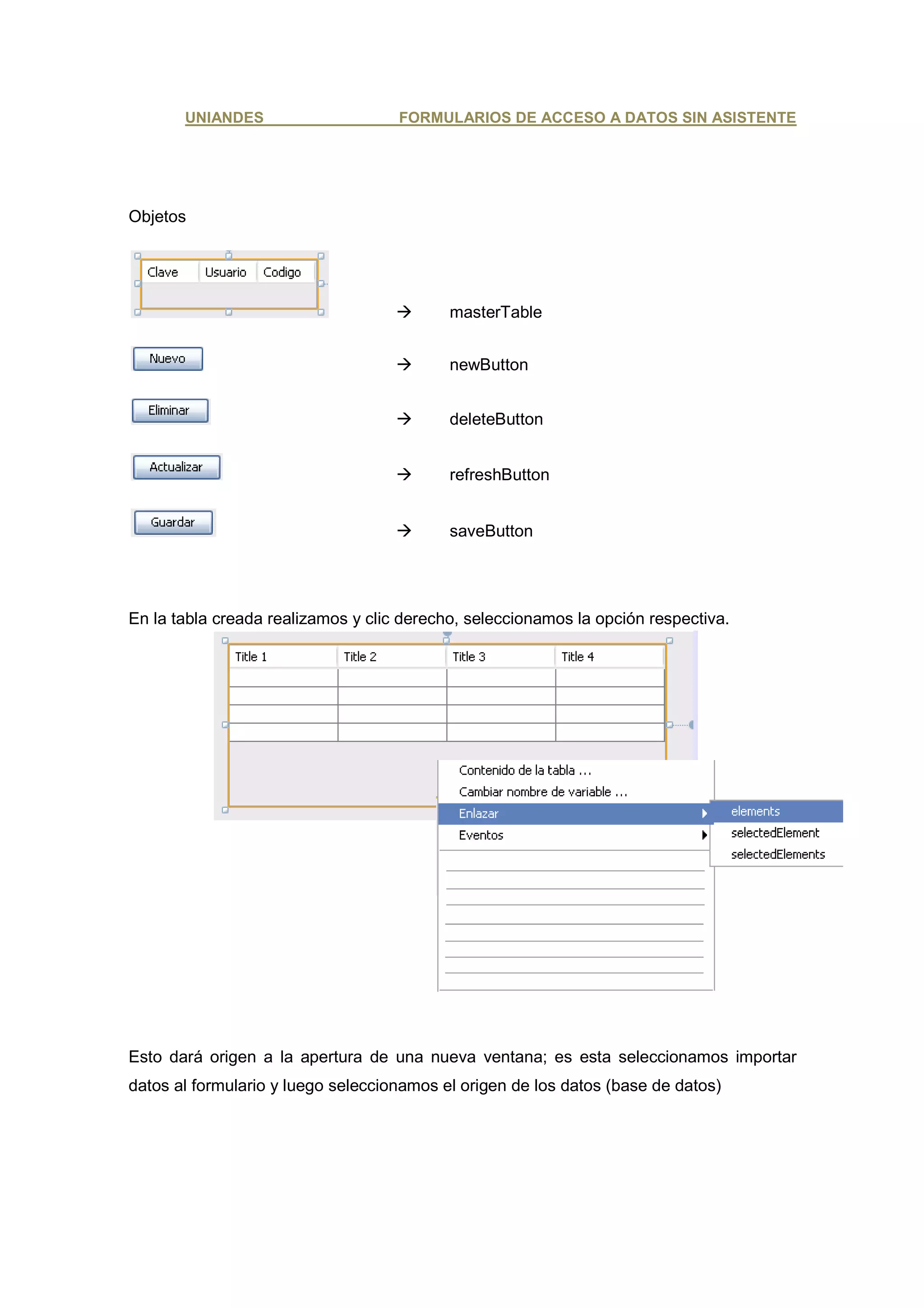 UNIANDES                     FORMULARIOS DE ACCESO A DATOS SIN ASISTENTE




Objetos




                                           masterTable


                                           newButton


                                           deleteButton


                                           refreshButton


                                           saveButton




En la tabla creada realizamos y clic derecho, seleccionamos la opción respectiva.




Esto dará origen a la apertura de una nueva ventana; es esta seleccionamos importar
datos al formulario y luego seleccionamos el origen de los datos (base de datos)
 