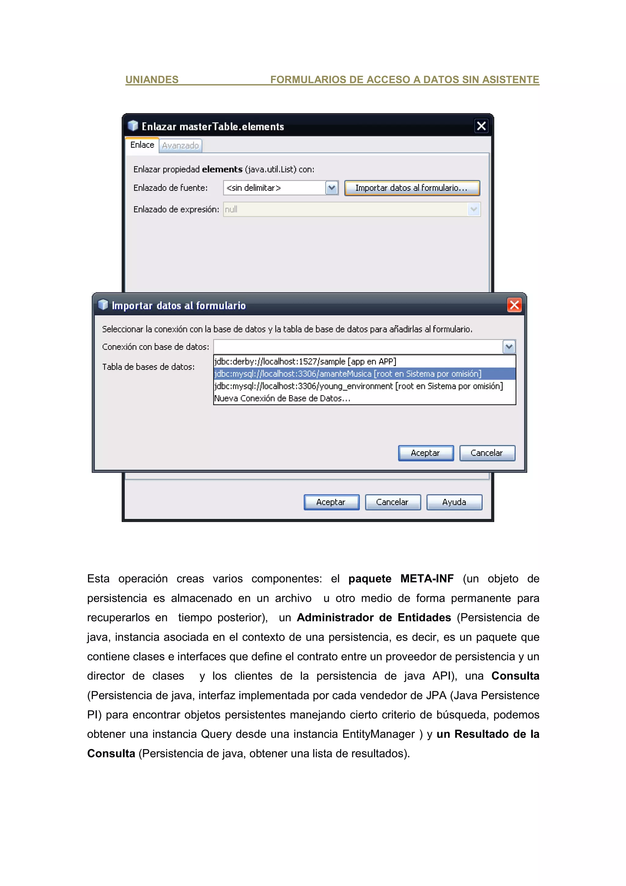 UNIANDES                     FORMULARIOS DE ACCESO A DATOS SIN ASISTENTE




Esta operación creas varios componentes: el paquete META-INF (un objeto de
persistencia es almacenado en un archivo       u otro medio de forma permanente para
recuperarlos en tiempo posterior), un Administrador de Entidades (Persistencia de
java, instancia asociada en el contexto de una persistencia, es decir, es un paquete que
contiene clases e interfaces que define el contrato entre un proveedor de persistencia y un
director de clases    y los clientes de la persistencia de java API), una Consulta
(Persistencia de java, interfaz implementada por cada vendedor de JPA (Java Persistence
PI) para encontrar objetos persistentes manejando cierto criterio de búsqueda, podemos
obtener una instancia Query desde una instancia EntityManager ) y un Resultado de la
Consulta (Persistencia de java, obtener una lista de resultados).
 
