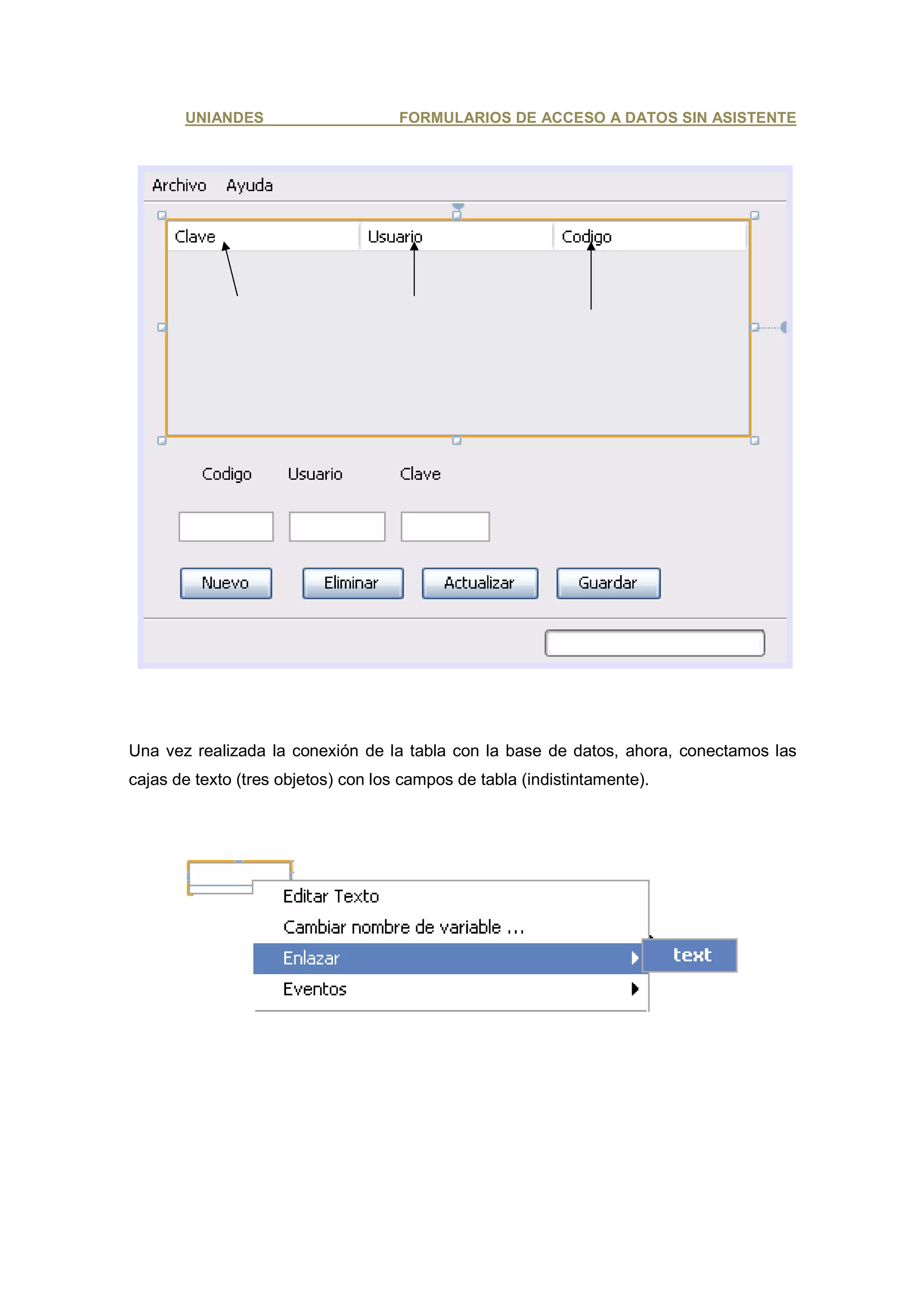 UNIANDES                      FORMULARIOS DE ACCESO A DATOS SIN ASISTENTE




Una vez realizada la conexión de la tabla con la base de datos, ahora, conectamos las
cajas de texto (tres objetos) con los campos de tabla (indistintamente).
 