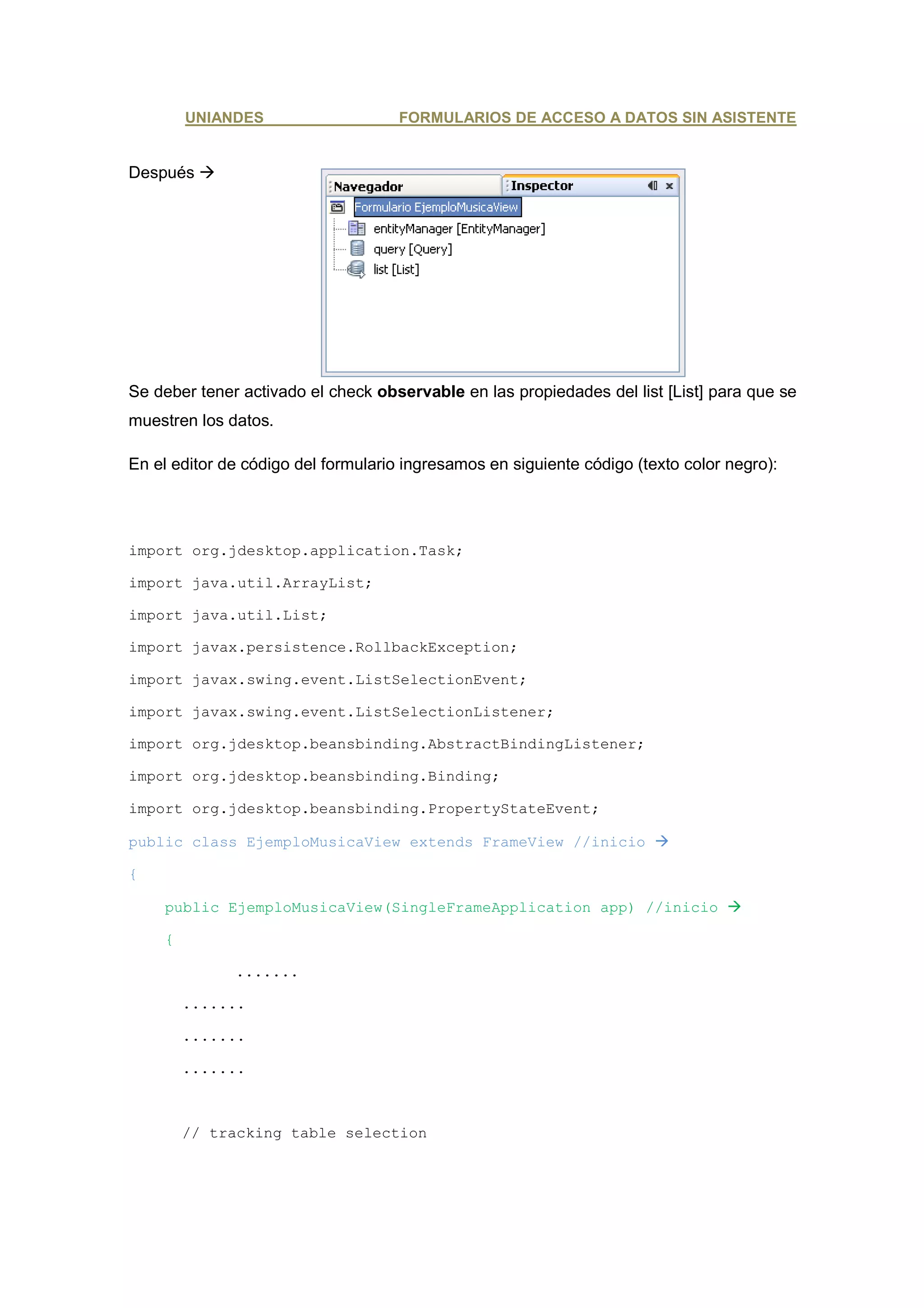 UNIANDES                     FORMULARIOS DE ACCESO A DATOS SIN ASISTENTE


Después




Se deber tener activado el check observable en las propiedades del list [List] para que se
muestren los datos.

En el editor de código del formulario ingresamos en siguiente código (texto color negro):




import org.jdesktop.application.Task;

import java.util.ArrayList;

import java.util.List;

import javax.persistence.RollbackException;

import javax.swing.event.ListSelectionEvent;

import javax.swing.event.ListSelectionListener;

import org.jdesktop.beansbinding.AbstractBindingListener;

import org.jdesktop.beansbinding.Binding;

import org.jdesktop.beansbinding.PropertyStateEvent;

public class EjemploMusicaView extends FrameView //inicio

{

    public EjemploMusicaView(SingleFrameApplication app) //inicio

    {

              .......

        .......

        .......

        .......



        // tracking table selection
 
