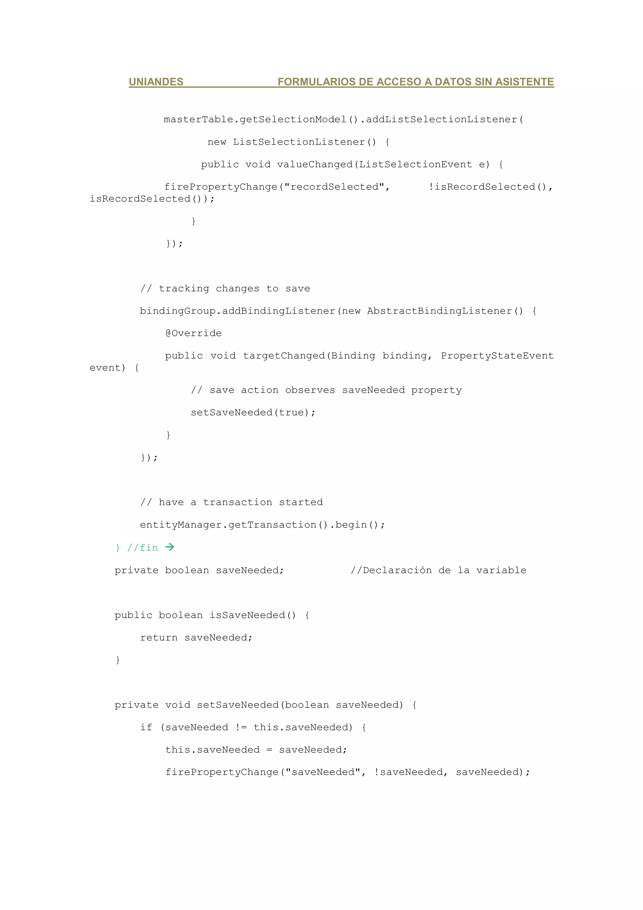 UNIANDES                     FORMULARIOS DE ACCESO A DATOS SIN ASISTENTE


               masterTable.getSelectionModel().addListSelectionListener(

                         new ListSelectionListener() {

                         public void valueChanged(ListSelectionEvent e) {

            firePropertyChange("recordSelected",            !isRecordSelected(),
isRecordSelected());

                     }

               });



         // tracking changes to save

         bindingGroup.addBindingListener(new AbstractBindingListener() {

               @Override

               public void targetChanged(Binding binding, PropertyStateEvent
event) {

                     // save action observes saveNeeded property

                     setSaveNeeded(true);

               }

         });



         // have a transaction started

         entityManager.getTransaction().begin();

    } //fin

    private boolean saveNeeded;                 //Declaración de la variable



    public boolean isSaveNeeded() {

         return saveNeeded;

    }



    private void setSaveNeeded(boolean saveNeeded) {

         if (saveNeeded != this.saveNeeded) {

               this.saveNeeded = saveNeeded;

               firePropertyChange("saveNeeded", !saveNeeded, saveNeeded);
 