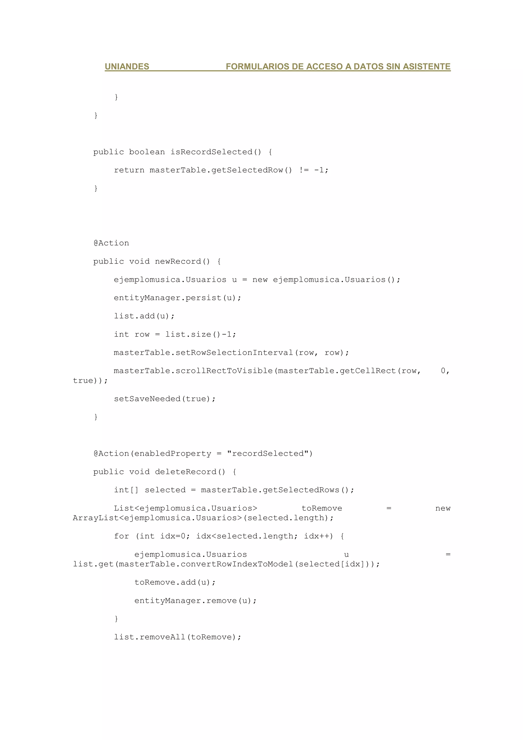 UNIANDES                 FORMULARIOS DE ACCESO A DATOS SIN ASISTENTE


          }

    }



    public boolean isRecordSelected() {

          return masterTable.getSelectedRow() != -1;

    }




    @Action

    public void newRecord() {

          ejemplomusica.Usuarios u = new ejemplomusica.Usuarios();

          entityManager.persist(u);

          list.add(u);

          int row = list.size()-1;

          masterTable.setRowSelectionInterval(row, row);

          masterTable.scrollRectToVisible(masterTable.getCellRect(row,    0,
true));

          setSaveNeeded(true);

    }



    @Action(enabledProperty = "recordSelected")

    public void deleteRecord() {

          int[] selected = masterTable.getSelectedRows();

        List<ejemplomusica.Usuarios>         toRemove          =         new
ArrayList<ejemplomusica.Usuarios>(selected.length);

          for (int idx=0; idx<selected.length; idx++) {

            ejemplomusica.Usuarios                   u                     =
list.get(masterTable.convertRowIndexToModel(selected[idx]));

              toRemove.add(u);

              entityManager.remove(u);

          }

          list.removeAll(toRemove);
 