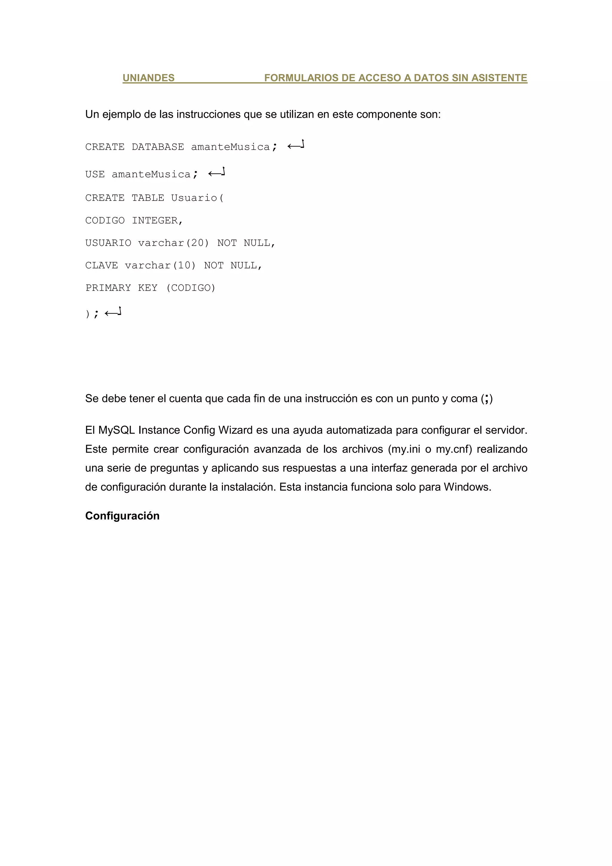 UNIANDES                   FORMULARIOS DE ACCESO A DATOS SIN ASISTENTE


Un ejemplo de las instrucciones que se utilizan en este componente son:

CREATE DATABASE amanteMusica;            ←
USE amanteMusica;        ←
CREATE TABLE Usuario(

CODIGO INTEGER,

USUARIO varchar(20) NOT NULL,

CLAVE varchar(10) NOT NULL,

PRIMARY KEY (CODIGO)

);   ←




Se debe tener el cuenta que cada fin de una instrucción es con un punto y coma (;)

El MySQL Instance Config Wizard es una ayuda automatizada para configurar el servidor.
Este permite crear configuración avanzada de los archivos (my.ini o my.cnf) realizando
una serie de preguntas y aplicando sus respuestas a una interfaz generada por el archivo
de configuración durante la instalación. Esta instancia funciona solo para Windows.

Configuración
 