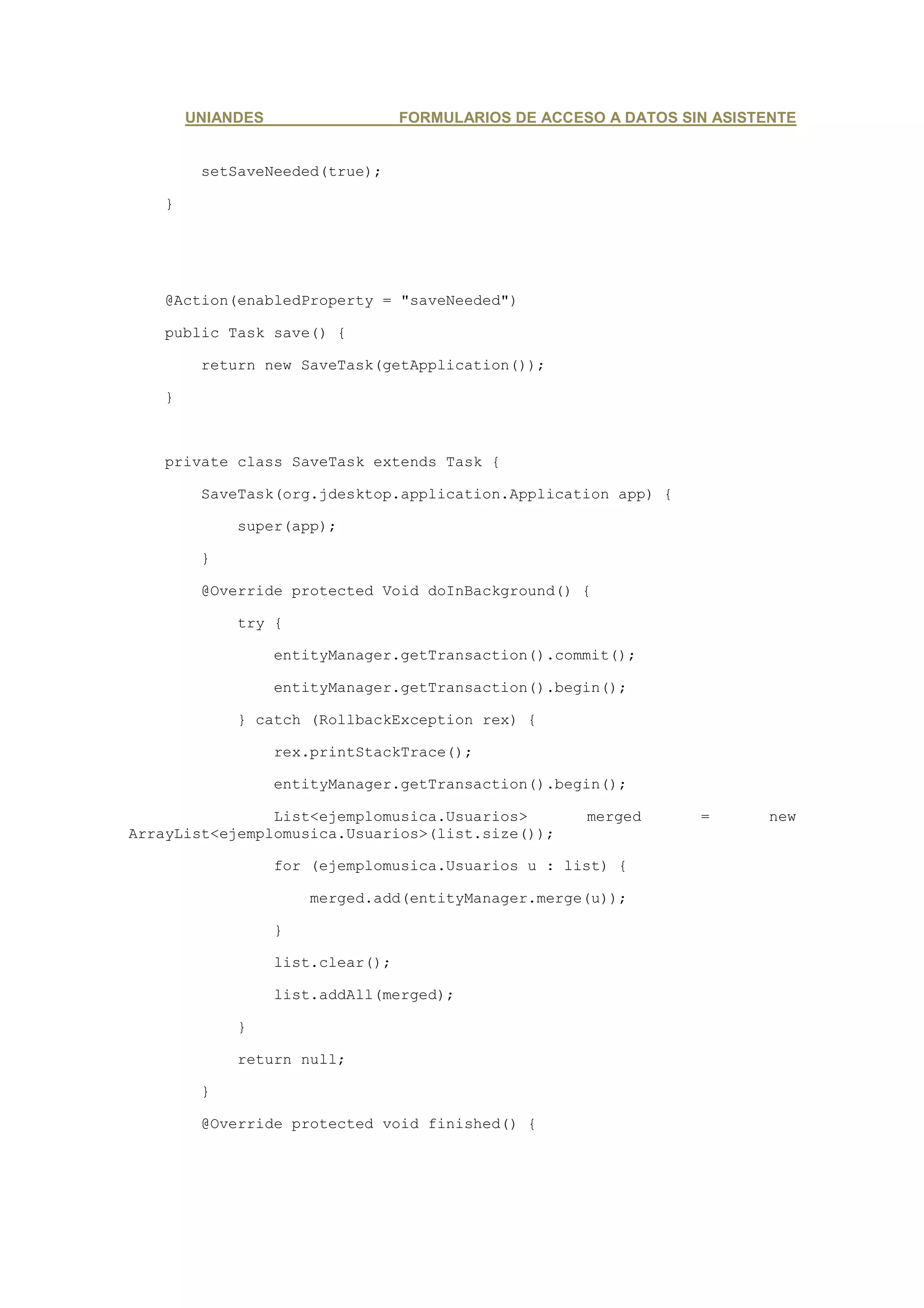 UNIANDES                   FORMULARIOS DE ACCESO A DATOS SIN ASISTENTE


         setSaveNeeded(true);

    }




    @Action(enabledProperty = "saveNeeded")

    public Task save() {

         return new SaveTask(getApplication());

    }



    private class SaveTask extends Task {

         SaveTask(org.jdesktop.application.Application app) {

             super(app);

         }

         @Override protected Void doInBackground() {

             try {

                   entityManager.getTransaction().commit();

                   entityManager.getTransaction().begin();

             } catch (RollbackException rex) {

                   rex.printStackTrace();

                   entityManager.getTransaction().begin();

                List<ejemplomusica.Usuarios>           merged      =       new
ArrayList<ejemplomusica.Usuarios>(list.size());

                   for (ejemplomusica.Usuarios u : list) {

                       merged.add(entityManager.merge(u));

                   }

                   list.clear();

                   list.addAll(merged);

             }

             return null;

         }

         @Override protected void finished() {
 