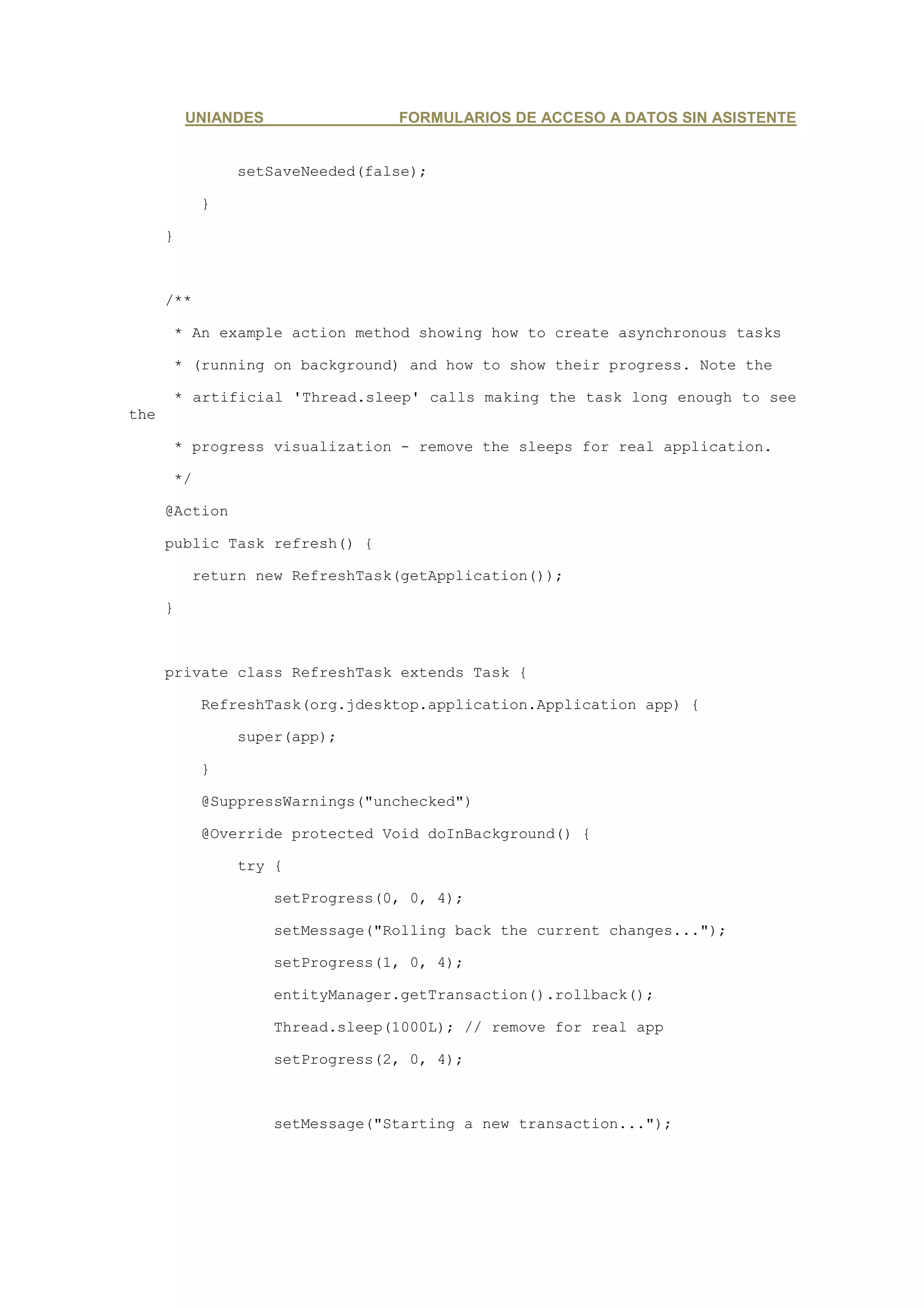 UNIANDES                FORMULARIOS DE ACCESO A DATOS SIN ASISTENTE


                setSaveNeeded(false);

            }

      }



      /**

      * An example action method showing how to create asynchronous tasks

      * (running on background) and how to show their progress. Note the

      * artificial 'Thread.sleep' calls making the task long enough to see
the

      * progress visualization - remove the sleeps for real application.

      */

      @Action

      public Task refresh() {

            return new RefreshTask(getApplication());

      }



      private class RefreshTask extends Task {

            RefreshTask(org.jdesktop.application.Application app) {

                super(app);

            }

            @SuppressWarnings("unchecked")

            @Override protected Void doInBackground() {

                try {

                     setProgress(0, 0, 4);

                     setMessage("Rolling back the current changes...");

                     setProgress(1, 0, 4);

                     entityManager.getTransaction().rollback();

                     Thread.sleep(1000L); // remove for real app

                     setProgress(2, 0, 4);



                     setMessage("Starting a new transaction...");
 