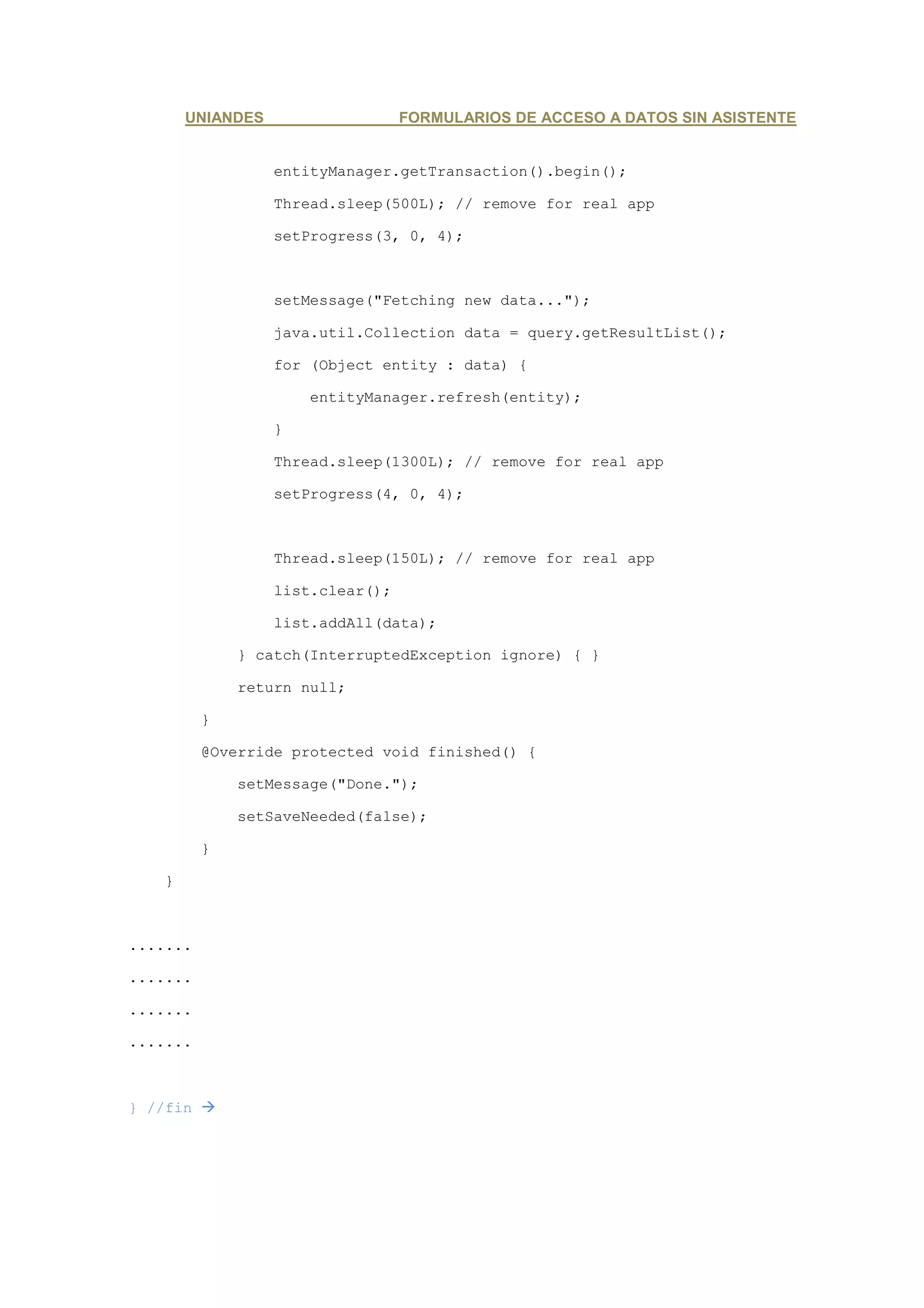 UNIANDES                   FORMULARIOS DE ACCESO A DATOS SIN ASISTENTE


                   entityManager.getTransaction().begin();

                   Thread.sleep(500L); // remove for real app

                   setProgress(3, 0, 4);



                   setMessage("Fetching new data...");

                   java.util.Collection data = query.getResultList();

                   for (Object entity : data) {

                       entityManager.refresh(entity);

                   }

                   Thread.sleep(1300L); // remove for real app

                   setProgress(4, 0, 4);



                   Thread.sleep(150L); // remove for real app

                   list.clear();

                   list.addAll(data);

              } catch(InterruptedException ignore) { }

              return null;

          }

          @Override protected void finished() {

              setMessage("Done.");

              setSaveNeeded(false);

          }

    }



.......

.......

.......

.......



} //fin
 