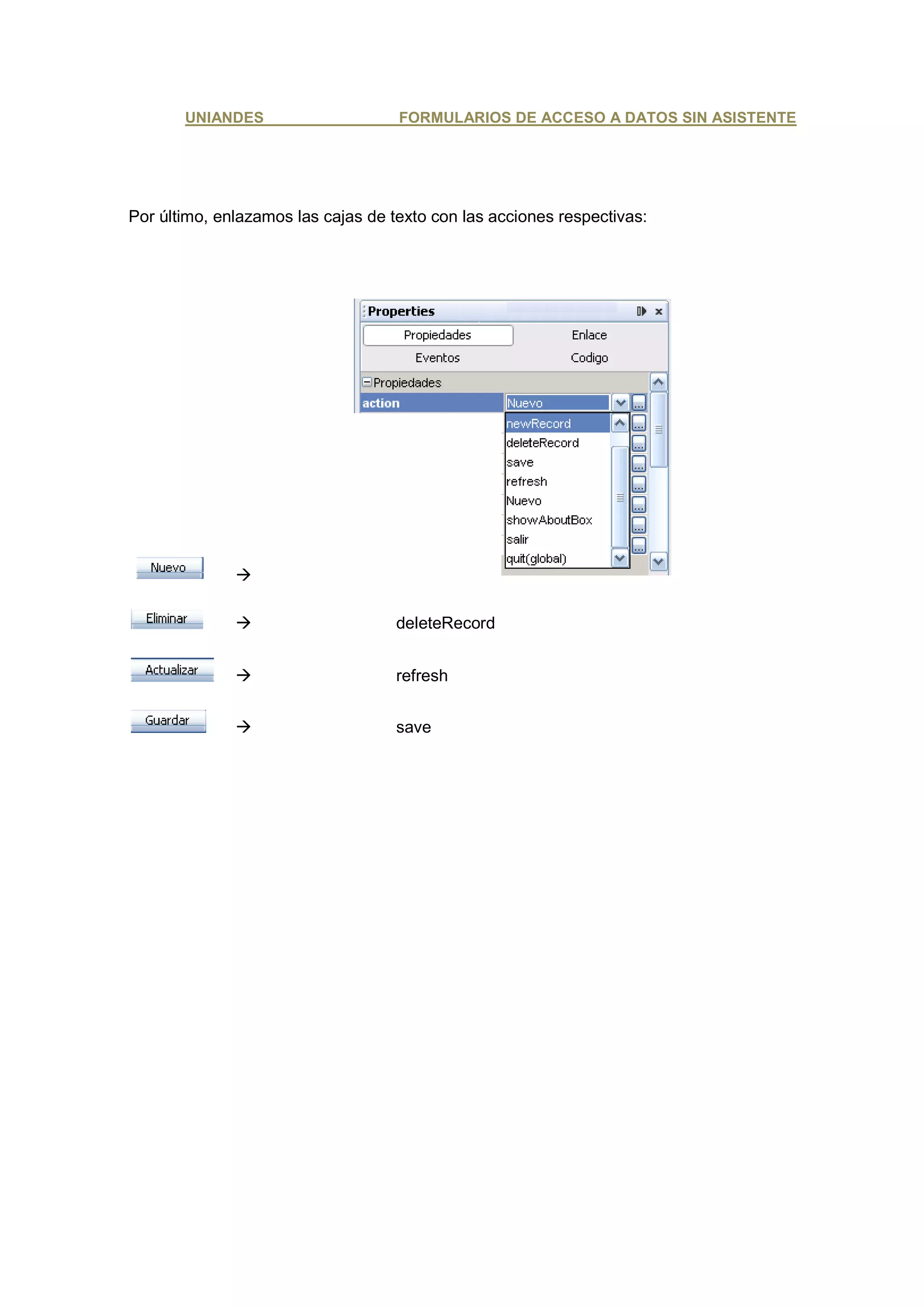 UNIANDES                     FORMULARIOS DE ACCESO A DATOS SIN ASISTENTE




Por último, enlazamos las cajas de texto con las acciones respectivas:




                                    deleteRecord


                                    refresh


                                    save
 