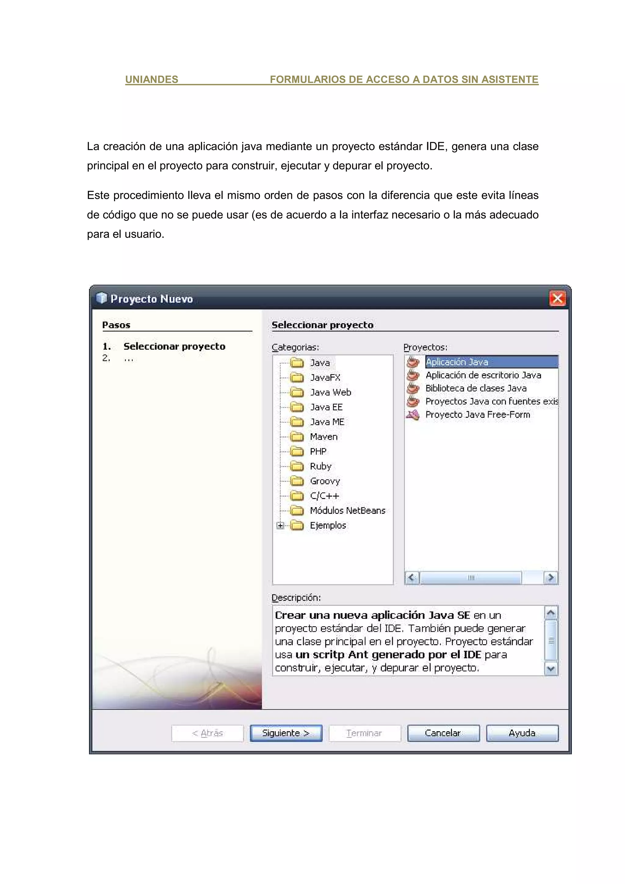 UNIANDES                       FORMULARIOS DE ACCESO A DATOS SIN ASISTENTE




La creación de una aplicación java mediante un proyecto estándar IDE, genera una clase
principal en el proyecto para construir, ejecutar y depurar el proyecto.

Este procedimiento lleva el mismo orden de pasos con la diferencia que este evita líneas
de código que no se puede usar (es de acuerdo a la interfaz necesario o la más adecuado
para el usuario.
 