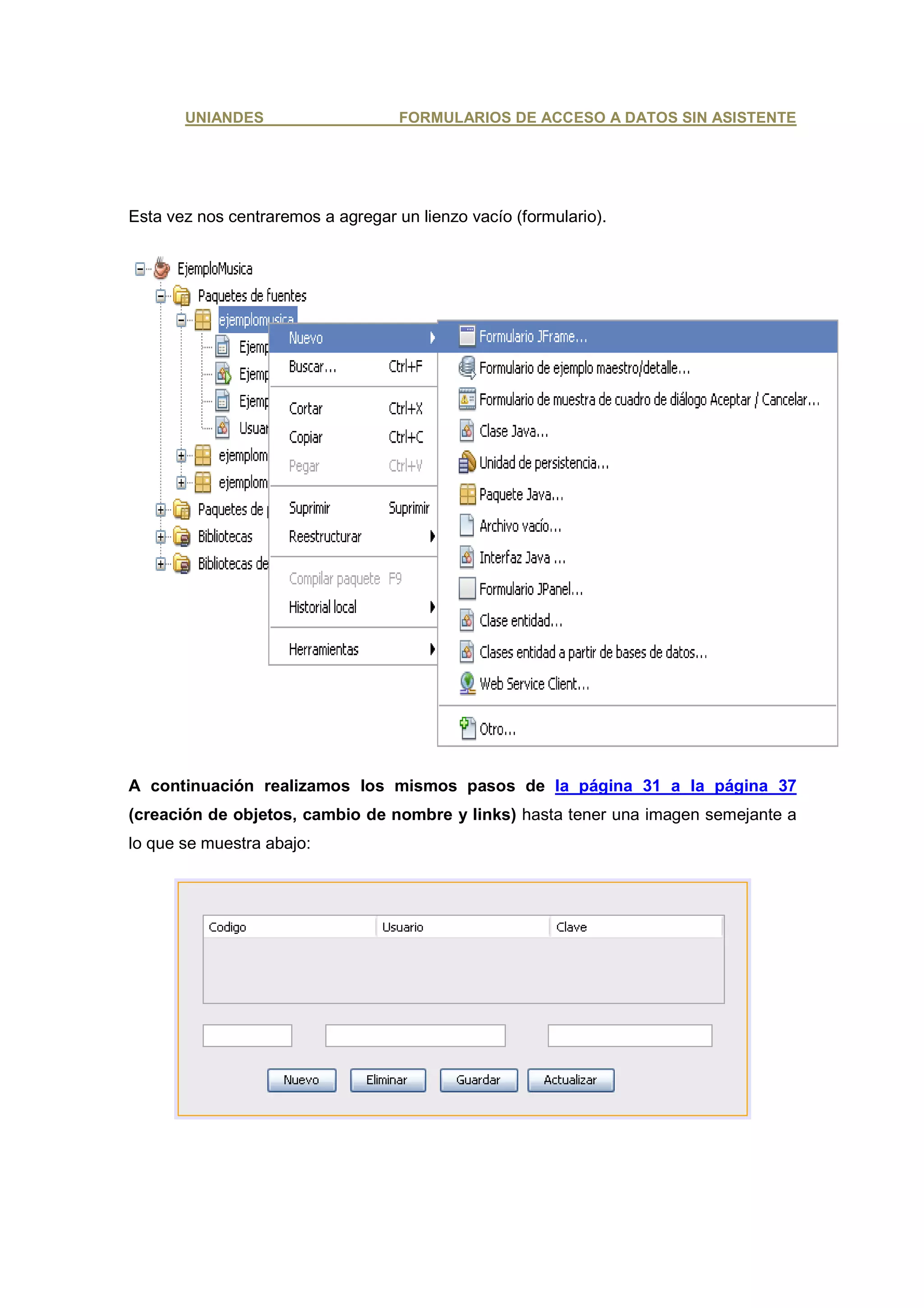 UNIANDES                     FORMULARIOS DE ACCESO A DATOS SIN ASISTENTE




Esta vez nos centraremos a agregar un lienzo vacío (formulario).




A continuación realizamos los mismos pasos de la página 31 a la página 37
(creación de objetos, cambio de nombre y links) hasta tener una imagen semejante a
lo que se muestra abajo:
 