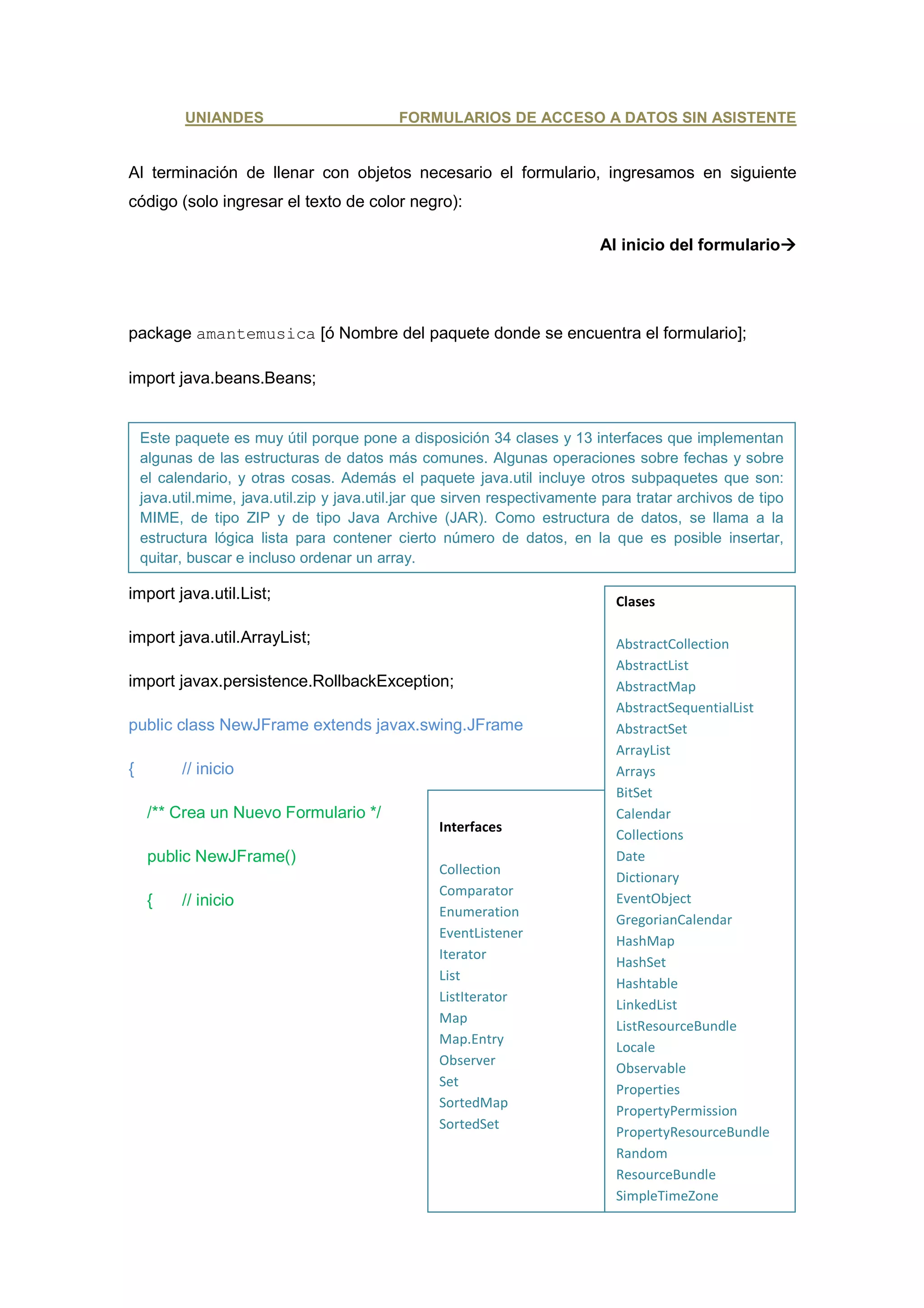 UNIANDES                         FORMULARIOS DE ACCESO A DATOS SIN ASISTENTE


Al terminación de llenar con objetos necesario el formulario, ingresamos en siguiente
código (solo ingresar el texto de color negro):

                                                                            Al inicio del formulario




package amantemusica [ó Nombre del paquete donde se encuentra el formulario];

import java.beans.Beans;


    Este paquete es muy útil porque pone a disposición 34 clases y 13 interfaces que implementan
    algunas de las estructuras de datos más comunes. Algunas operaciones sobre fechas y sobre
    el calendario, y otras cosas. Además el paquete java.util incluye otros subpaquetes que son:
    java.util.mime, java.util.zip y java.util.jar que sirven respectivamente para tratar archivos de tipo
    MIME, de tipo ZIP y de tipo Java Archive (JAR). Como estructura de datos, se llama a la
    estructura lógica lista para contener cierto número de datos, en la que es posible insertar,
    quitar, buscar e incluso ordenar un array.

import java.util.List;                                                        Clases

import java.util.ArrayList;                                                   AbstractCollection
                                                                              AbstractList
import javax.persistence.RollbackException;                                   AbstractMap
                                                                              AbstractSequentialList
public class NewJFrame extends javax.swing.JFrame                             AbstractSet
                                                                              ArrayList
{         // inicio                                                           Arrays
                                                                              BitSet
     /** Crea un Nuevo Formulario */                                          Calendar
                                                  Interfaces
                                                                              Collections
     public NewJFrame()                                                       Date
                                                  Collection
                                                                              Dictionary
                                                  Comparator
     {    // inicio                                                           EventObject
                                                  Enumeration
                                                                              GregorianCalendar
                                                  EventListener
                                                                              HashMap
                                                  Iterator
                                                                              HashSet
                                                  List
                                                                              Hashtable
                                                  ListIterator
                                                                              LinkedList
                                                  Map
                                                                              ListResourceBundle
                                                  Map.Entry
                                                                              Locale
                                                  Observer
                                                                              Observable
                                                  Set
                                                                              Properties
                                                  SortedMap
                                                                              PropertyPermission
                                                  SortedSet
                                                                              PropertyResourceBundle
                                                                              Random
                                                                              ResourceBundle
                                                                              SimpleTimeZone
 