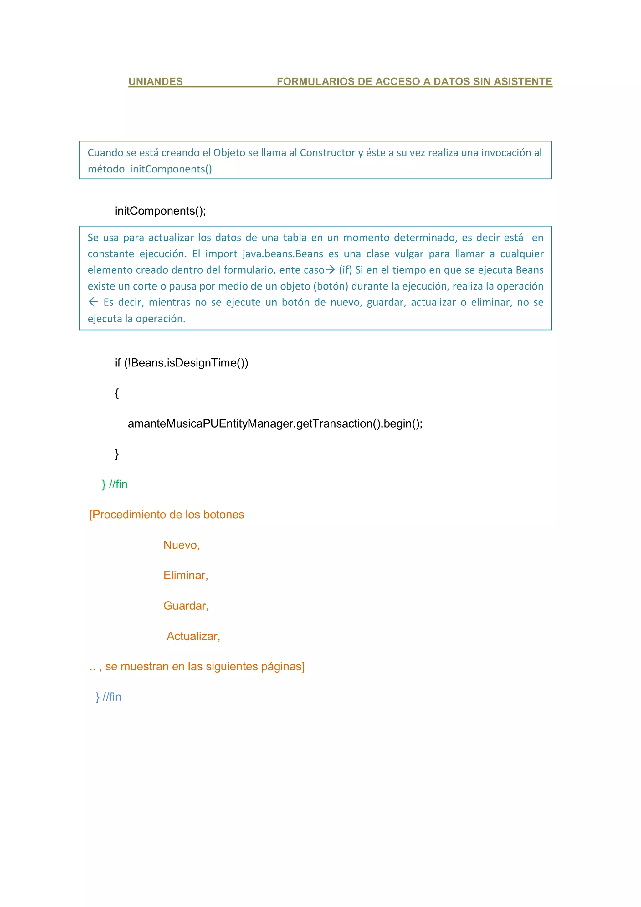 UNIANDES                   FORMULARIOS DE ACCESO A DATOS SIN ASISTENTE




Cuando se está creando el Objeto se llama al Constructor y éste a su vez realiza una invocación al
método initComponents()


      initComponents();

Se usa para actualizar los datos de una tabla en un momento determinado, es decir está en
constante ejecución. El import java.beans.Beans es una clase vulgar para llamar a cualquier
elemento creado dentro del formulario, ente caso (if) Si en el tiempo en que se ejecuta Beans
existe un corte o pausa por medio de un objeto (botón) durante la ejecución, realiza la operación
 Es decir, mientras no se ejecute un botón de nuevo, guardar, actualizar o eliminar, no se
ejecuta la operación.


      if (!Beans.isDesignTime())

      {

             amanteMusicaPUEntityManager.getTransaction().begin();

      }

   } //fin

[Procedimiento de los botones

                   Nuevo,

                   Eliminar,

                   Guardar,

                   Actualizar,

.. , se muestran en las siguientes páginas]

 } //fin
 
