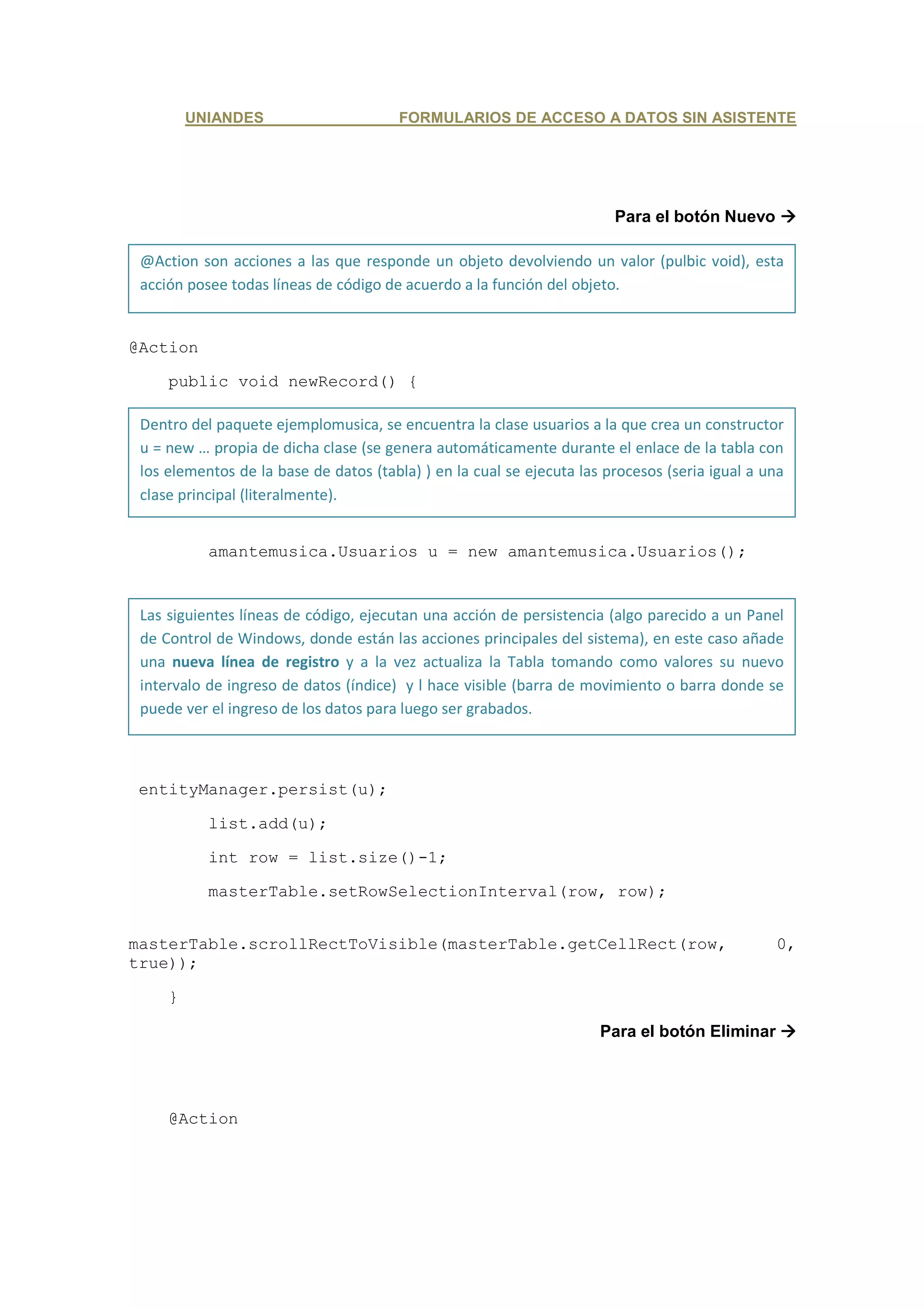 UNIANDES                       FORMULARIOS DE ACCESO A DATOS SIN ASISTENTE




                                                                        Para el botón Nuevo

 @Action son acciones a las que responde un objeto devolviendo un valor (pulbic void), esta
 acción posee todas líneas de código de acuerdo a la función del objeto.


@Action

     public void newRecord() {

 Dentro del paquete ejemplomusica, se encuentra la clase usuarios a la que crea un constructor
 u = new … propia de dicha clase (se genera automáticamente durante el enlace de la tabla con
 los elementos de la base de datos (tabla) ) en la cual se ejecuta las procesos (seria igual a una
 clase principal (literalmente).


           amantemusica.Usuarios u = new amantemusica.Usuarios();


 Las siguientes líneas de código, ejecutan una acción de persistencia (algo parecido a un Panel
 de Control de Windows, donde están las acciones principales del sistema), en este caso añade
 una nueva línea de registro y a la vez actualiza la Tabla tomando como valores su nuevo
 intervalo de ingreso de datos (índice) y l hace visible (barra de movimiento o barra donde se
 puede ver el ingreso de los datos para luego ser grabados.



 entityManager.persist(u);

           list.add(u);

           int row = list.size()-1;

           masterTable.setRowSelectionInterval(row, row);


masterTable.scrollRectToVisible(masterTable.getCellRect(row,                                    0,
true));

     }

                                                                      Para el botón Eliminar




     @Action
 