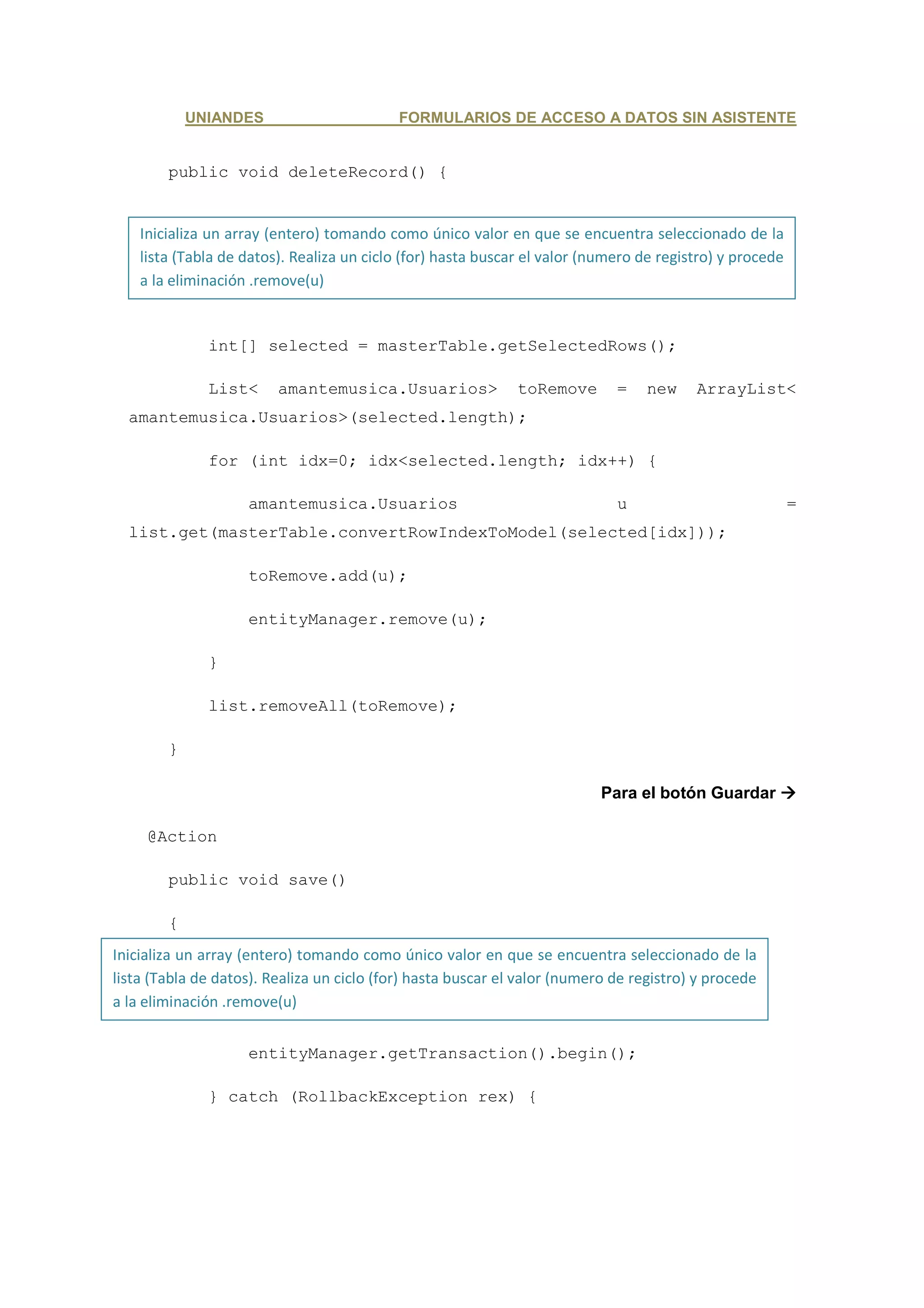 UNIANDES                        FORMULARIOS DE ACCESO A DATOS SIN ASISTENTE


        public void deleteRecord() {


    Inicializa un array (entero) tomando como único valor en que se encuentra seleccionado de la
    lista (Tabla de datos). Realiza un ciclo (for) hasta buscar el valor (numero de registro) y procede
    a la eliminación .remove(u)


              int[] selected = masterTable.getSelectedRows();

              List<      amantemusica.Usuarios>               toRemove       =    new    ArrayList<
  amantemusica.Usuarios>(selected.length);

              for (int idx=0; idx<selected.length; idx++) {

                    amantemusica.Usuarios                                    u                            =
  list.get(masterTable.convertRowIndexToModel(selected[idx]));

                    toRemove.add(u);

                    entityManager.remove(u);

              }

              list.removeAll(toRemove);

        }

                                                                           Para el botón Guardar

     @Action

        public void save()

        {
Inicializa un array (entero) tomando como único valor en que se encuentra seleccionado de la
                  try {
lista (Tabla de datos). Realiza un ciclo (for) hasta buscar el valor (numero de registro) y procede
a la eliminación .remove(u)
                      entityManager.getTransaction().commit();

                    entityManager.getTransaction().begin();

              } catch (RollbackException rex) {
 