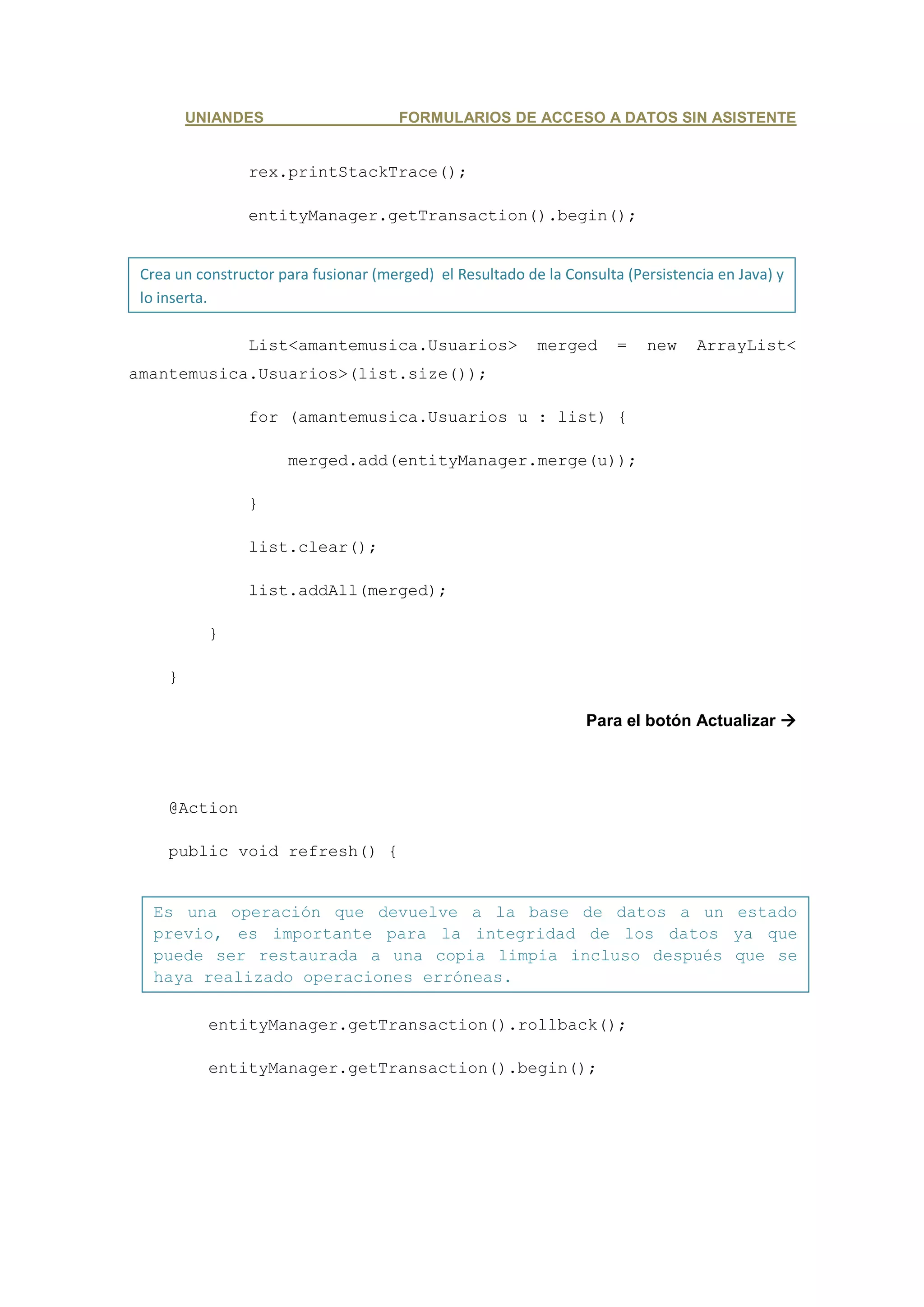 UNIANDES                      FORMULARIOS DE ACCESO A DATOS SIN ASISTENTE


                 rex.printStackTrace();

                 entityManager.getTransaction().begin();


 Crea un constructor para fusionar (merged) el Resultado de la Consulta (Persistencia en Java) y
 lo inserta.

                 List<amantemusica.Usuarios>               merged      =   new     ArrayList<
amantemusica.Usuarios>(list.size());

                 for (amantemusica.Usuarios u : list) {

                      merged.add(entityManager.merge(u));

                 }

                 list.clear();

                 list.addAll(merged);

           }

     }

                                                                  Para el botón Actualizar




     @Action

     public void refresh() {


   Es una operación que devuelve a la base de datos a un estado
   previo, es importante para la integridad de los datos ya que
   puede ser restaurada a una copia limpia incluso después que se
   haya realizado operaciones erróneas.

           entityManager.getTransaction().rollback();

           entityManager.getTransaction().begin();
 
