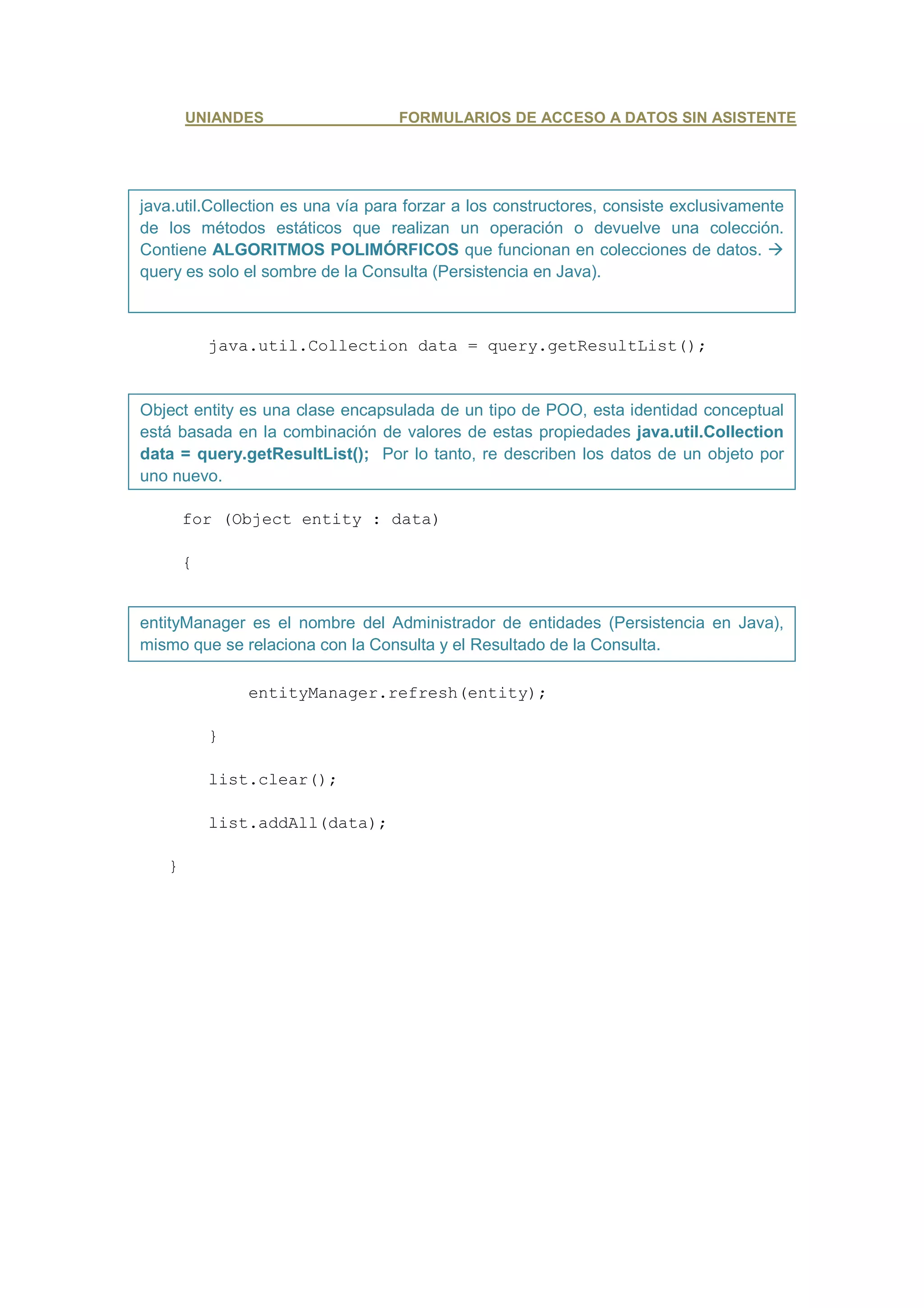 UNIANDES                    FORMULARIOS DE ACCESO A DATOS SIN ASISTENTE




java.util.Collection es una vía para forzar a los constructores, consiste exclusivamente
de los métodos estáticos que realizan un operación o devuelve una colección.
Contiene ALGORITMOS POLIMÓRFICOS que funcionan en colecciones de datos.
query es solo el sombre de la Consulta (Persistencia en Java).



           java.util.Collection data = query.getResultList();


Object entity es una clase encapsulada de un tipo de POO, esta identidad conceptual
está basada en la combinación de valores de estas propiedades java.util.Collection
data = query.getResultList(); Por lo tanto, re describen los datos de un objeto por
uno nuevo.

       for (Object entity : data)

       {


entityManager es el nombre del Administrador de entidades (Persistencia en Java),
mismo que se relaciona con la Consulta y el Resultado de la Consulta.

               entityManager.refresh(entity);

           }

           list.clear();

           list.addAll(data);

   }
 