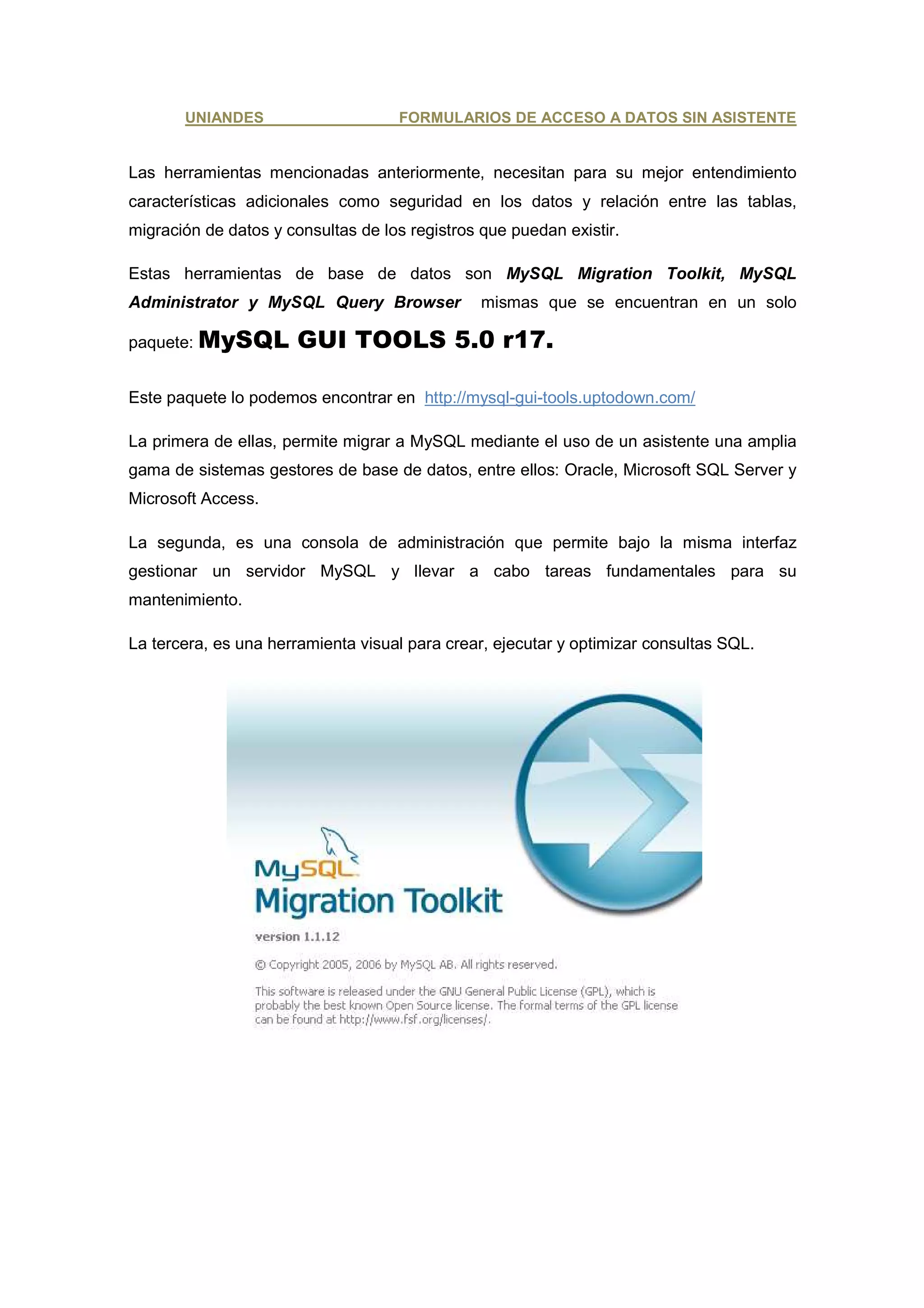 UNIANDES                     FORMULARIOS DE ACCESO A DATOS SIN ASISTENTE


Las herramientas mencionadas anteriormente, necesitan para su mejor entendimiento
características adicionales como seguridad en los datos y relación entre las tablas,
migración de datos y consultas de los registros que puedan existir.

Estas herramientas de base de datos son MySQL Migration Toolkit, MySQL
Administrator y MySQL Query Browser             mismas que se encuentran en un solo

paquete: MySQL         GUI TOOLS 5.0 r17.

Este paquete lo podemos encontrar en http://mysql-gui-tools.uptodown.com/

La primera de ellas, permite migrar a MySQL mediante el uso de un asistente una amplia
gama de sistemas gestores de base de datos, entre ellos: Oracle, Microsoft SQL Server y
Microsoft Access.

La segunda, es una consola de administración que permite bajo la misma interfaz
gestionar un servidor MySQL y llevar a cabo tareas fundamentales para su
mantenimiento.

La tercera, es una herramienta visual para crear, ejecutar y optimizar consultas SQL.
 