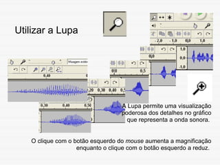 Utilizar a Lupa A Lupa permite uma visualização poderosa dos detalhes no gráfico que representa a onda sonora.   O clique ...