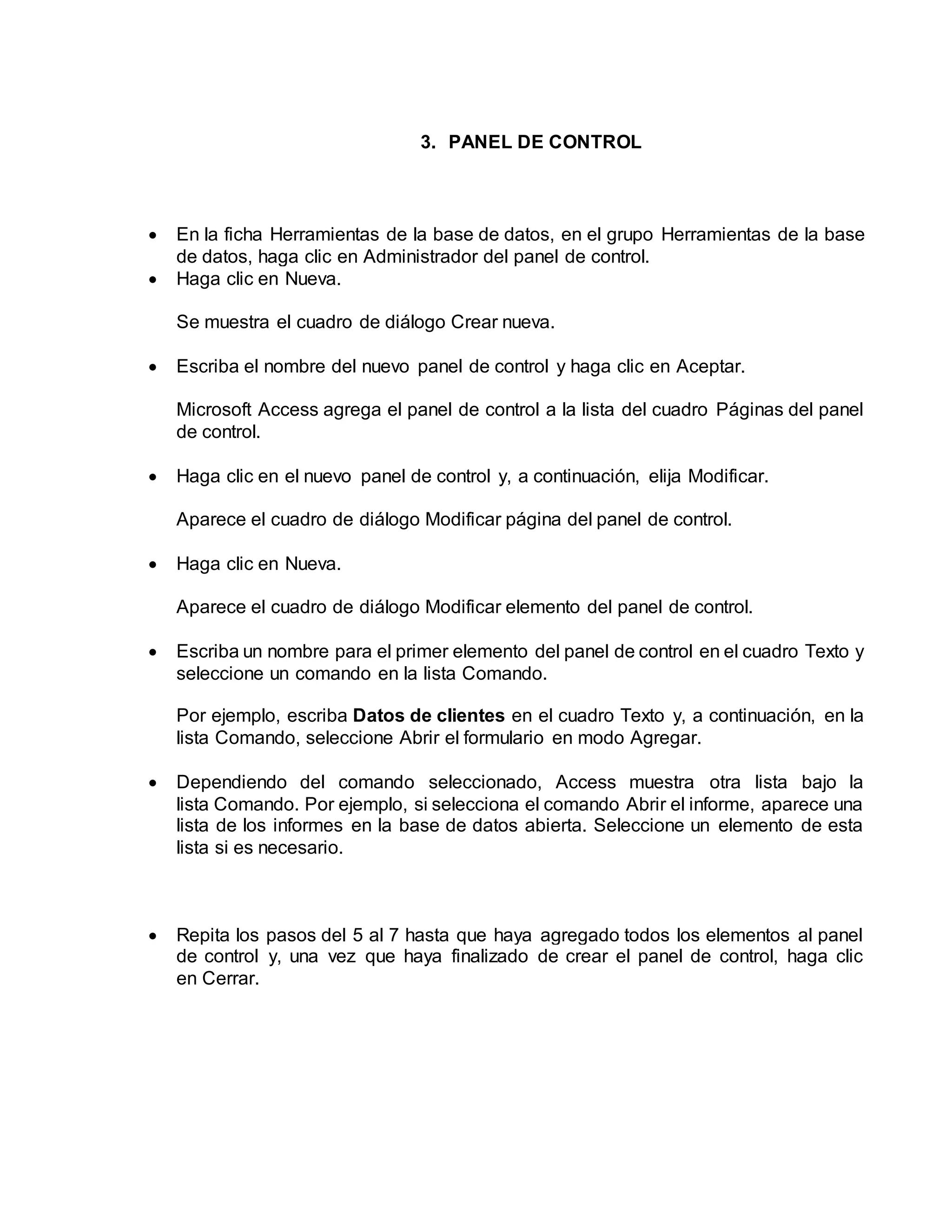 3. PANEL DE CONTROL
 En la ficha Herramientas de la base de datos, en el grupo Herramientas de la base
de datos, haga clic en Administrador del panel de control.
 Haga clic en Nueva.
Se muestra el cuadro de diálogo Crear nueva.
 Escriba el nombre del nuevo panel de control y haga clic en Aceptar.
Microsoft Access agrega el panel de control a la lista del cuadro Páginas del panel
de control.
 Haga clic en el nuevo panel de control y, a continuación, elija Modificar.
Aparece el cuadro de diálogo Modificar página del panel de control.
 Haga clic en Nueva.
Aparece el cuadro de diálogo Modificar elemento del panel de control.
 Escriba un nombre para el primer elemento del panel de control en el cuadro Texto y
seleccione un comando en la lista Comando.
Por ejemplo, escriba Datos de clientes en el cuadro Texto y, a continuación, en la
lista Comando, seleccione Abrir el formulario en modo Agregar.
 Dependiendo del comando seleccionado, Access muestra otra lista bajo la
lista Comando. Por ejemplo, si selecciona el comando Abrir el informe, aparece una
lista de los informes en la base de datos abierta. Seleccione un elemento de esta
lista si es necesario.
 Repita los pasos del 5 al 7 hasta que haya agregado todos los elementos al panel
de control y, una vez que haya finalizado de crear el panel de control, haga clic
en Cerrar.
 