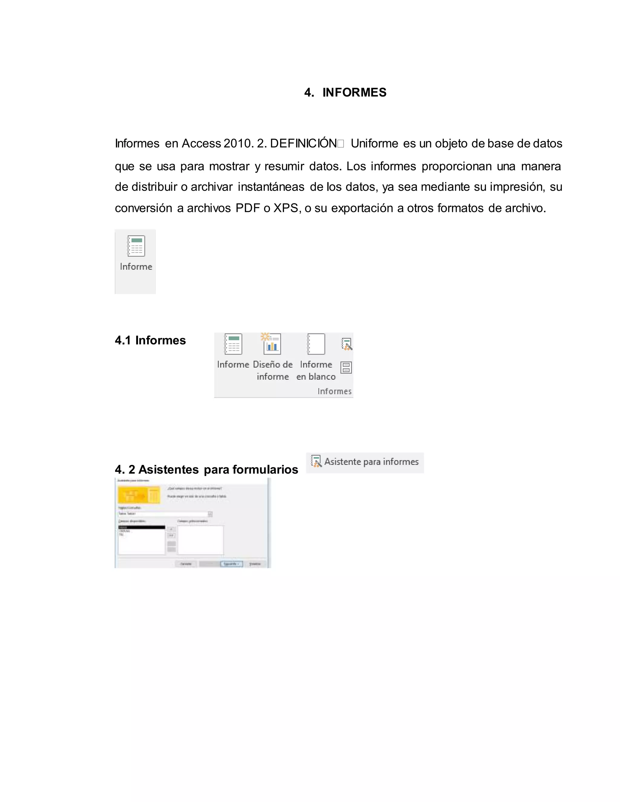 4. INFORMES
Informes en Access 2010. 2. DEFINICIÓN Uniforme es un objeto de base de datos
que se usa para mostrar y resumir datos. Los informes proporcionan una manera
de distribuir o archivar instantáneas de los datos, ya sea mediante su impresión, su
conversión a archivos PDF o XPS, o su exportación a otros formatos de archivo.
4.1 Informes
4. 2 Asistentes para formularios
 